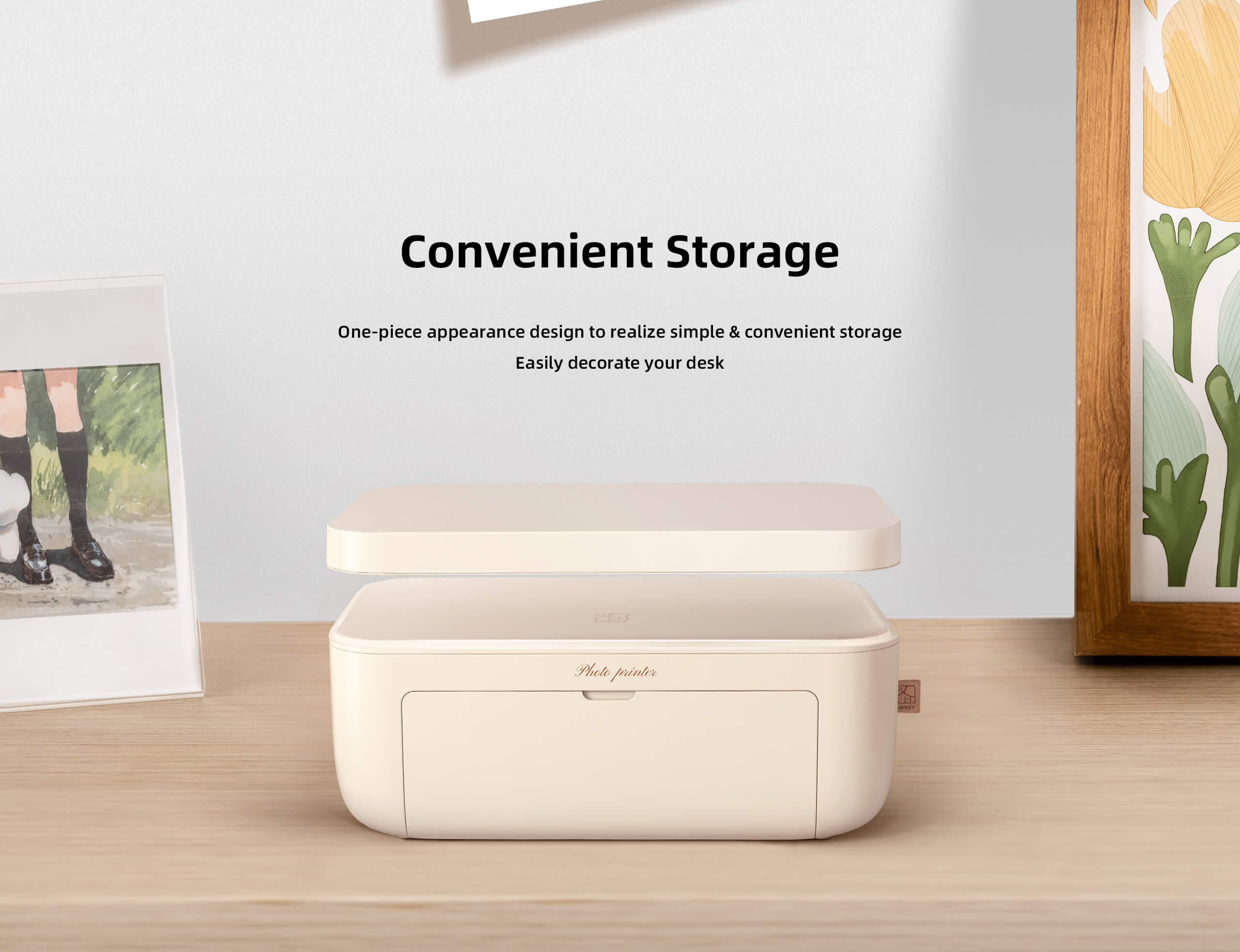 Convenient Storage  
One-piece appearance design to realize simple & convenient storage  
Easily decorate your desk  

Photo printer