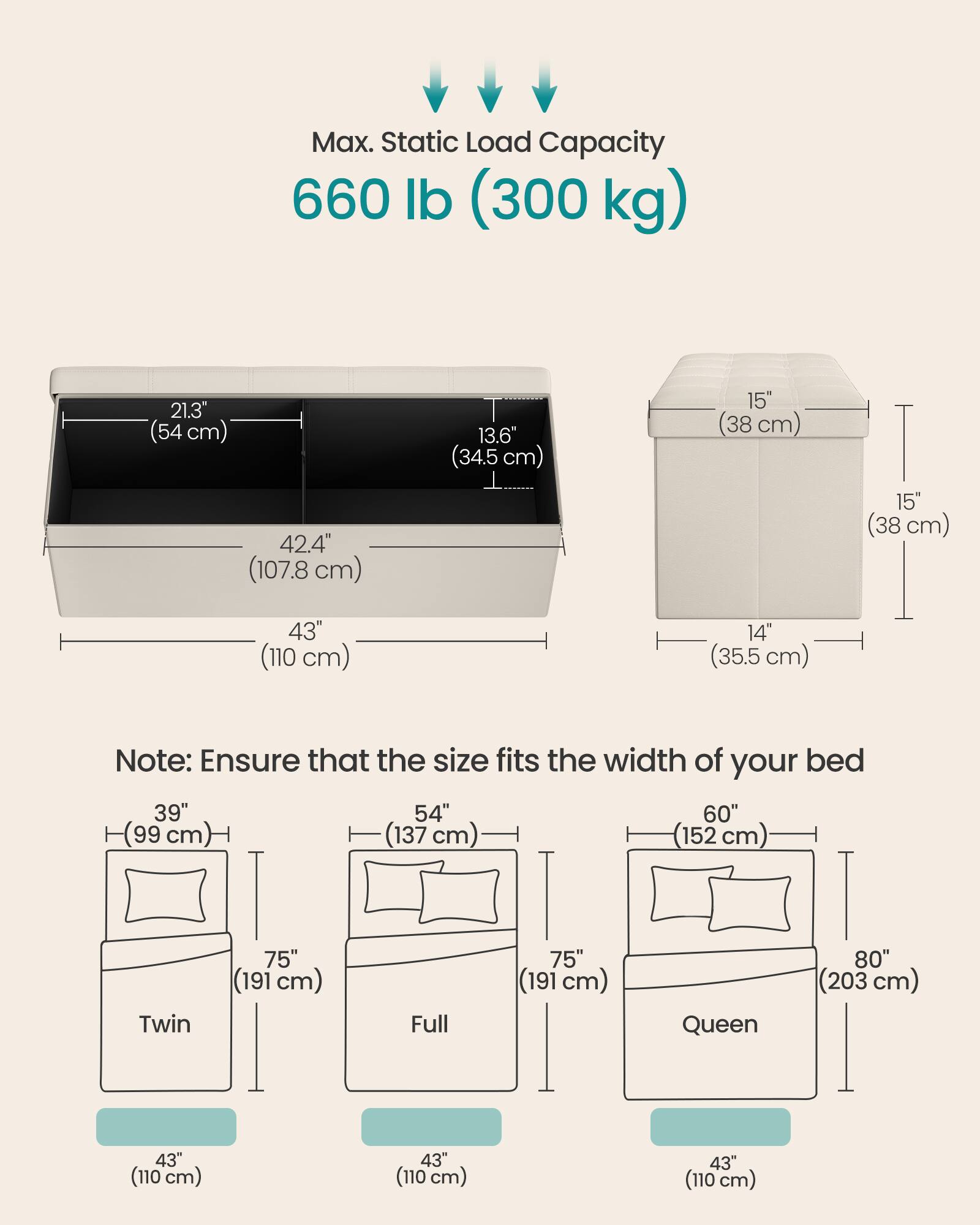 Max. Static Load Capacity: 660 lb (300 kg)

Dimensions:
- 21.3" (54 cm)
- 42.4" (107.8 cm)
- 13.6" (34.5 cm)
- 15" (38 cm)
- 15" (38 cm)
- 43" (110 cm)
- 14" (35.5 cm)

Note: Ensure that the size fits the width of your bed

Bed Sizes:
- Twin: 39" (99 cm) x 75" (191 cm)
- Full: 54" (137 cm) x 75" (191 cm)
- Queen: 60" (152 cm) x 80" (203 cm)

Width of Bed: 43" (110 cm)