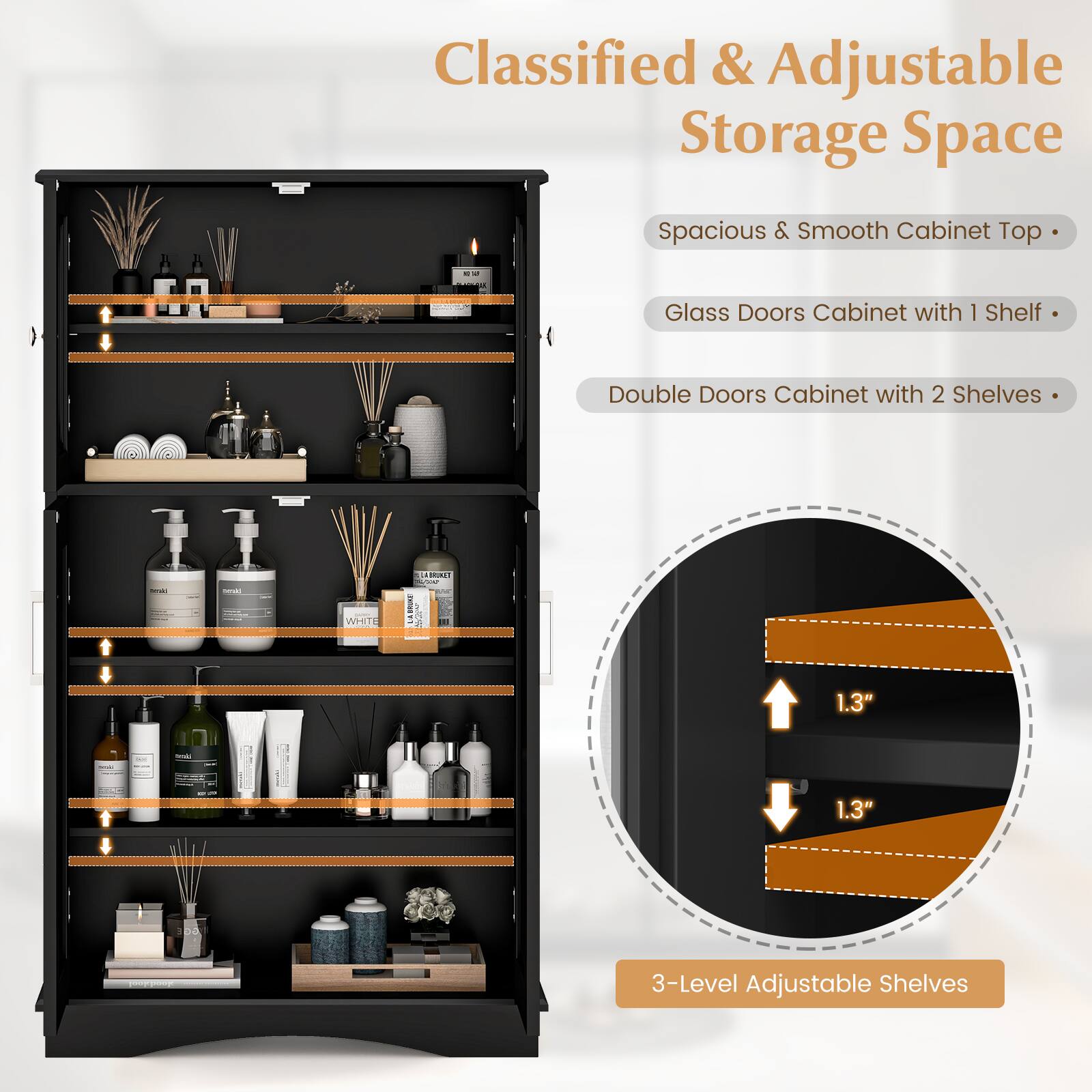 Classified & Adjustable Storage Space
Spacious & Smooth Cabinet Top
Glass Doors Cabinet with 1 Shelf
Double Doors Cabinet with 2 Shelves
3-Level Adjustable Shelves