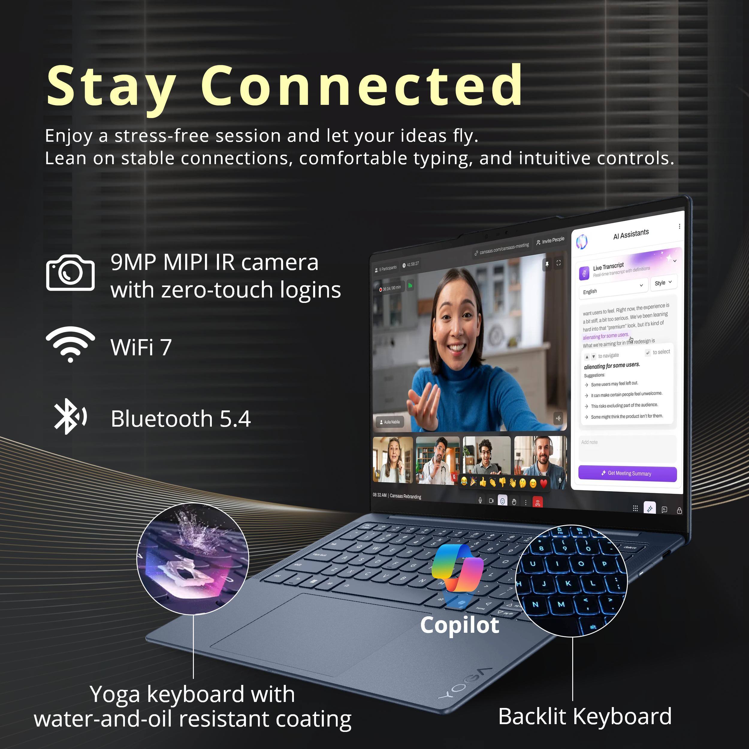 Stay Connected  
Enjoy a stress-free session and let your ideas fly. Lean on stable connections, comfortable typing, and intuitive controls.

- 9MP MIPI IR camera with zero-touch logins
- WiFi 7
- Bluetooth 5.4

Yoga keyboard with water-and-oil resistant coating

Copilot  
Backlit Keyboard