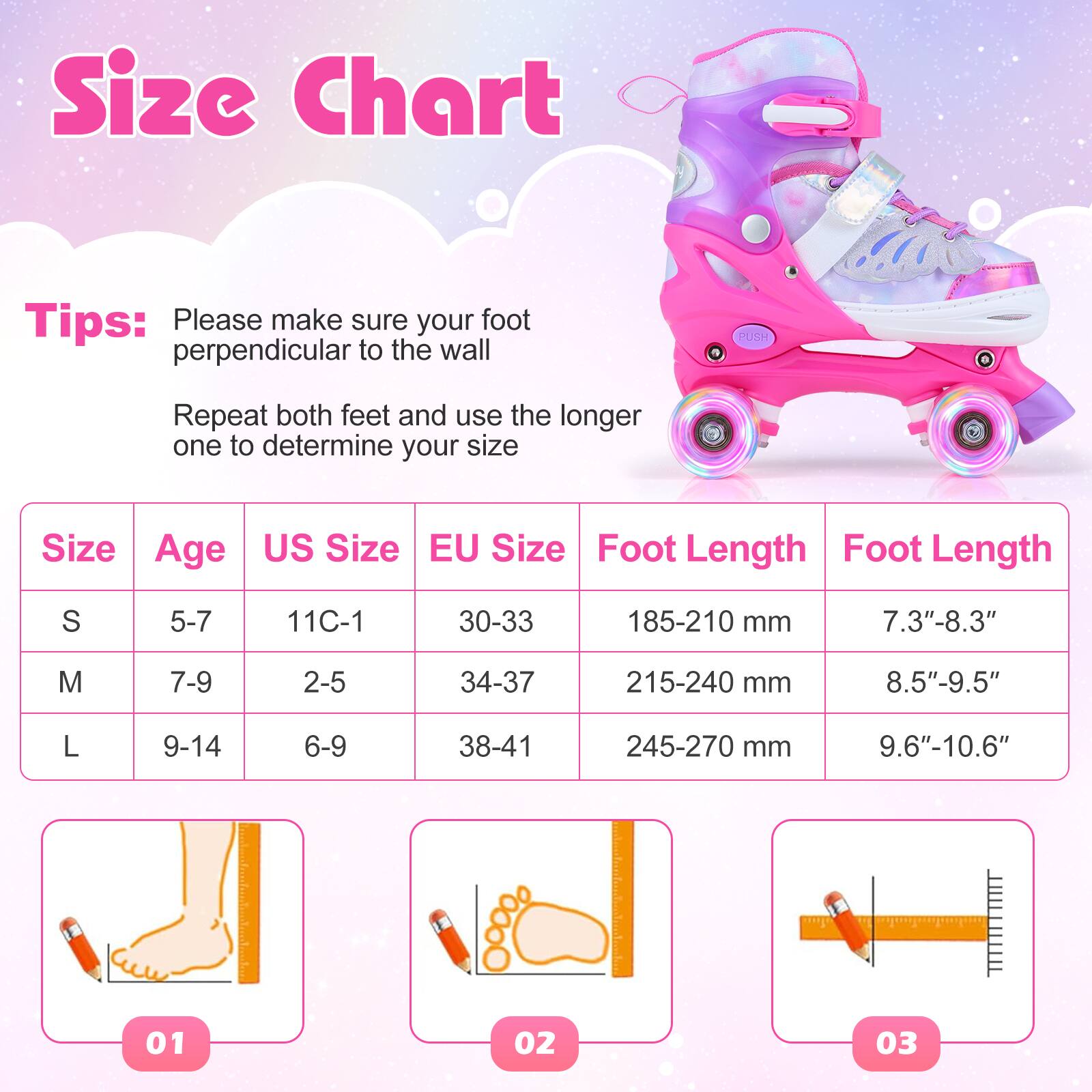 Size Chart

Tips:  
Please make sure your foot is perpendicular to the wall.  
Repeat both feet and use the longer one to determine your size.

| Size | Age  | US Size | EU Size | Foot Length | Foot Length |
|------|------|--------|--------|------------|------------|
| S    | 5-7  | 11C-1  | 30-33  | 185-210 mm  | 7.3"-8.3"   |
| M    | 7-9  | 2-5    | 34-37  | 215-240 mm  | 8.5"-9.5"   |
| L    | 9-14 | 6-9    | 38-41  | 245-270 mm  | 9.6"-10.6"  |
