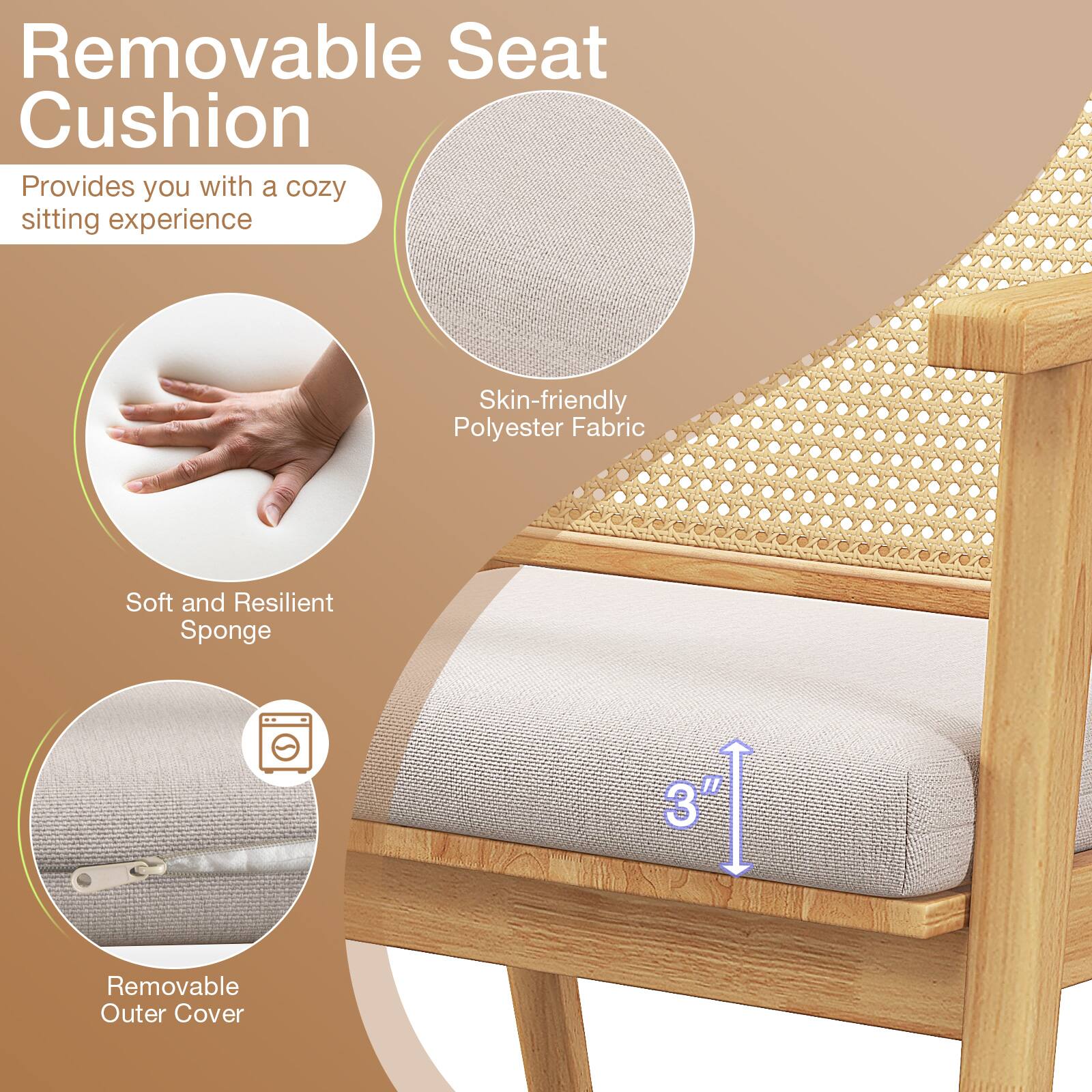 Removable Seat Cushion
Provides you with a cozy sitting experience
Skin-friendly Polyester Fabric
Soft and Resilient Sponge
3"
Removable Outer Cover