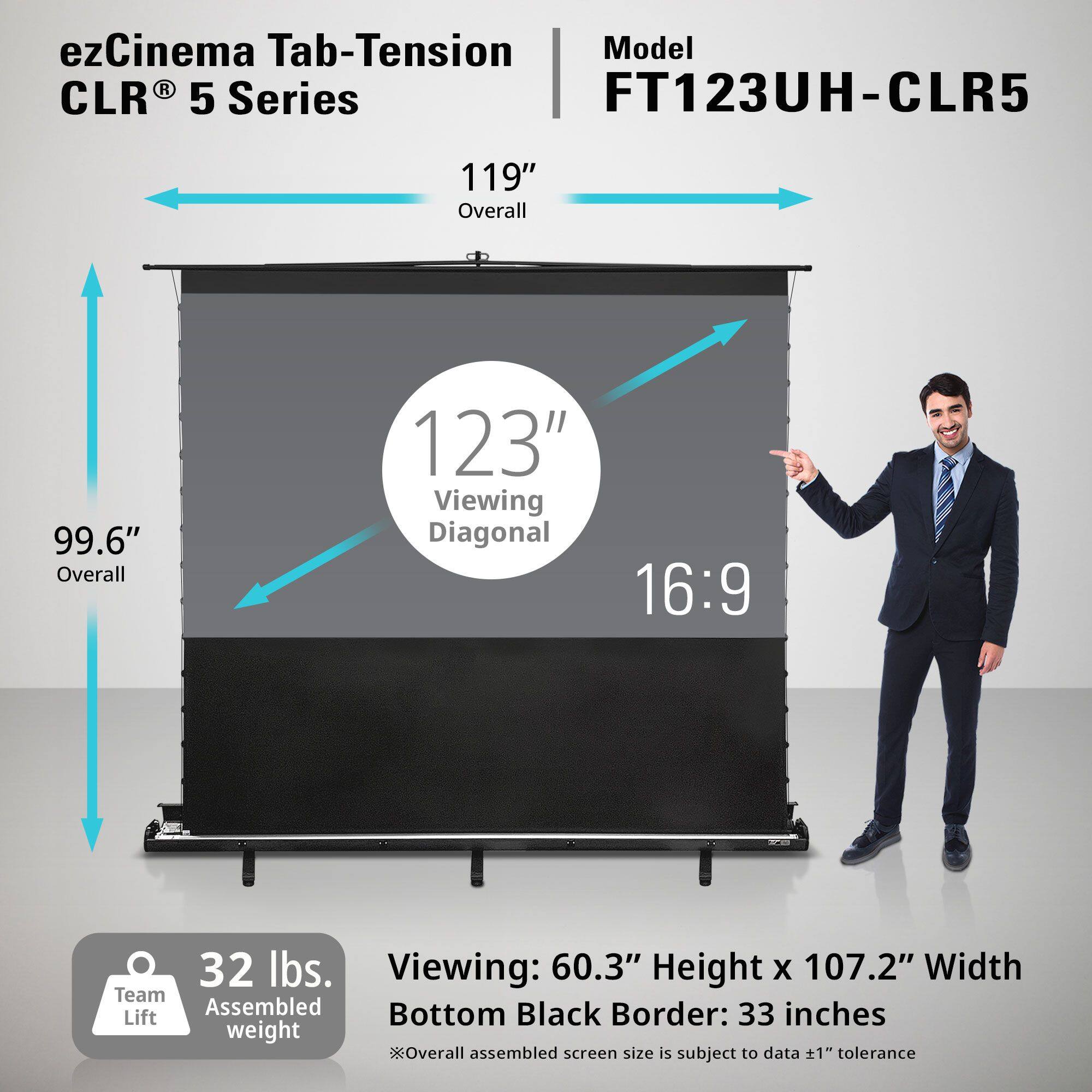 ezCinema Tab-Tension CLR® 5 Series

Model: FT123UH-CLR5

- Overall: 119"
- Viewing Diagonal: 123"
- Aspect Ratio: 16:9
- Overall: 99.6"
- Viewing: 60.3" Height x 107.2" Width
- Bottom Black Border: 33 inches
- Team Lift weight: 32 lbs.
- Overall assembled screen size is subject to data ±1" tolerance