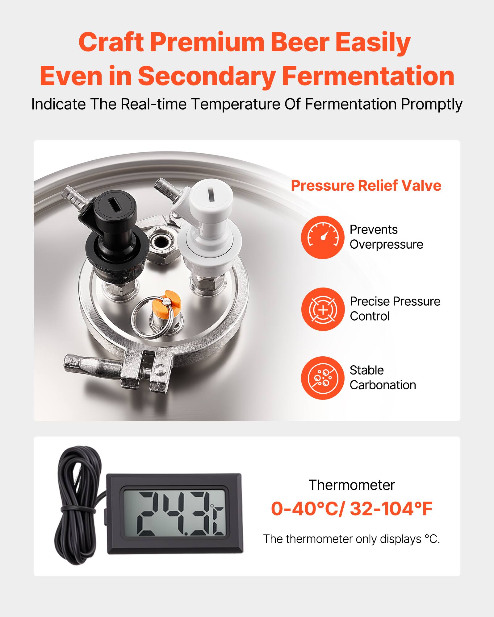 Craft Premium Beer Easily Even in Secondary Fermentation

Indicate The Real-time Temperature Of Fermentation Promptly

Pressure Relief Valve
- Prevents Overpressure
- Precise Pressure Control
- Stable Carbonation

Thermometer
0-40°C / 32-104°F
The thermometer only displays °C.