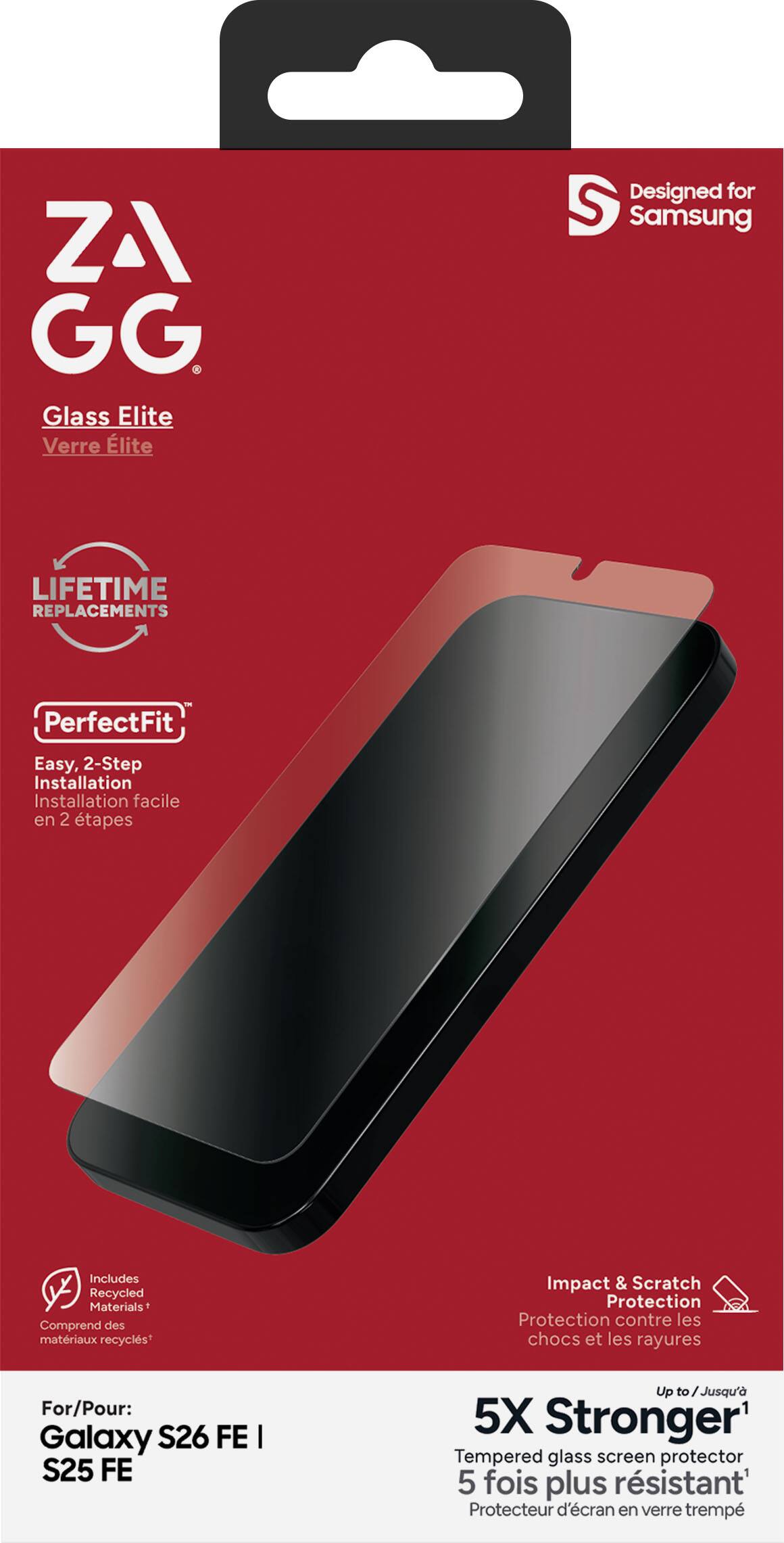 ZA GG Glass Elite Verre Elite  
Designed for Samsung  
LIFETIME REPLACEMENTS  
PerfectFit  
Easy, 2-Step Installation Installation facile en 2 étapes  
Includes Recycled Materials Comprend des matériaux recyclés*  
Impact & Scratch Protection Protection contre les chocs et les rayures  
For/Pour: Galaxy S26 FE I S25 FE  
Up to Jusqu'à 5X Stronger1 Tempered glass screen protector 5 fois plus résistant Protecteur d'écran en verre trempé