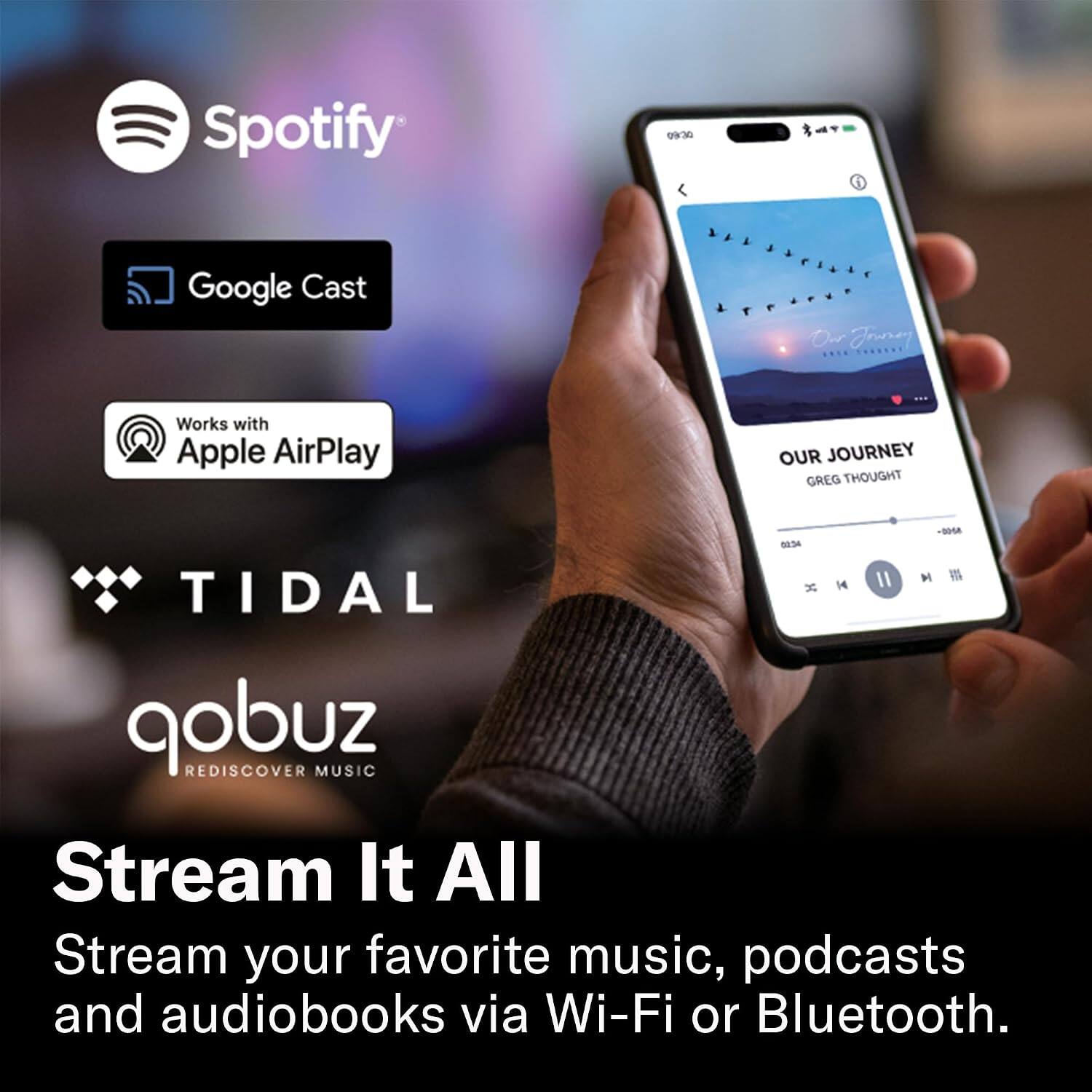 Spotify

09:30

Google Cast

Works with Apple AirPlay

OUR JOURNEY GREG THOUGHT

-DOSA 01:34

TIDAL

qobuz

REDISCOVER MUSIC

Stream It All

Stream your favorite music, podcasts and audiobooks via Wi-Fi or Bluetooth.