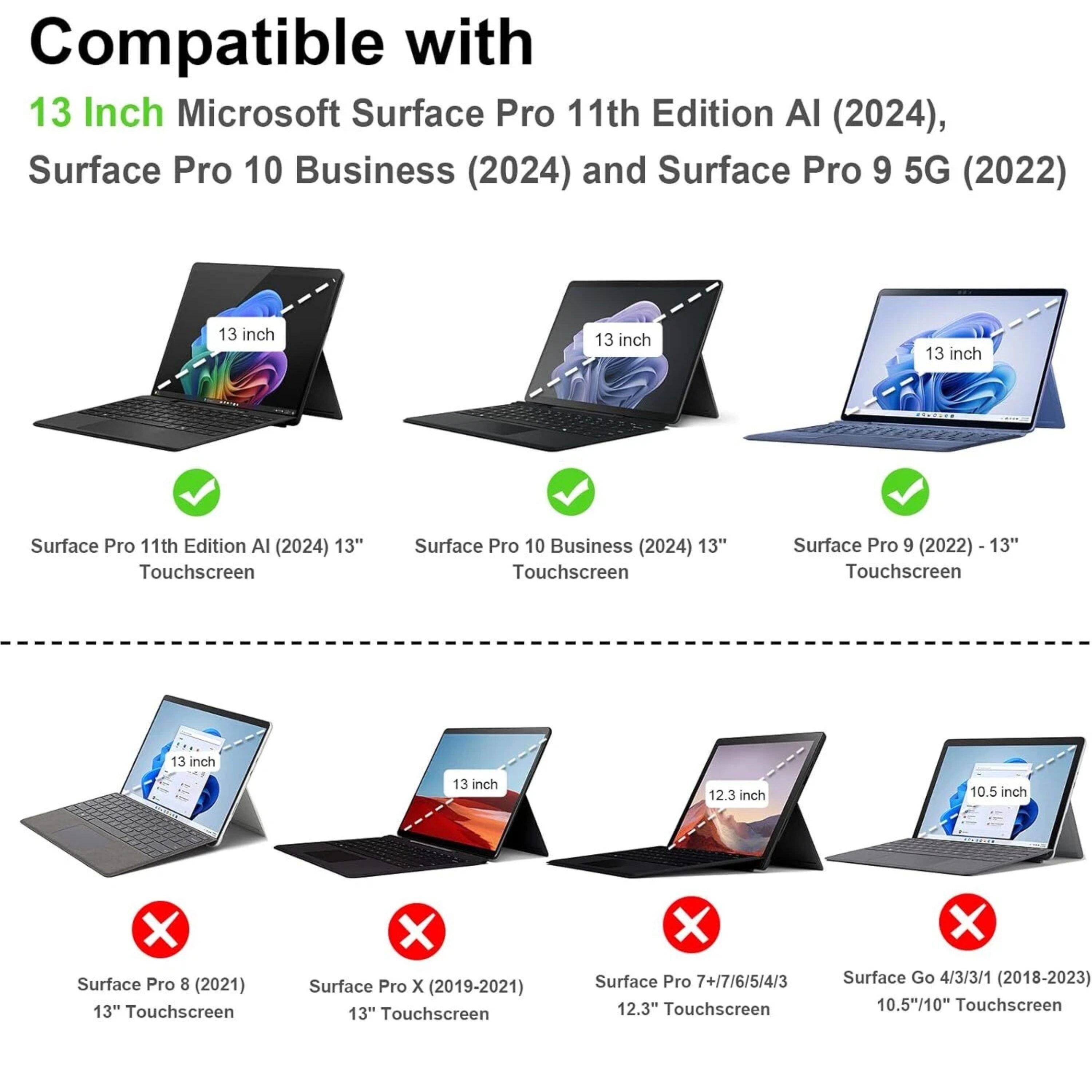 Compatible with:

13 Inch Microsoft Surface Pro 11th Edition AI (2024), Surface Pro 10 Business (2024) and Surface Pro 9 5G (2022)

- Surface Pro 11th Edition AI (2024) 13" Touchscreen
- Surface Pro 10 Business (2024) 13" Touchscreen
- Surface Pro 9 (2022) 13" Touchscreen

Not Compatible with:

- Surface Pro 8 (2021) 13" Touchscreen
- Surface Pro X (2019-2021) 13" Touchscreen
- Surface Pro 7+/7/6/5/4/3 12.3" Touchscreen
- Surface Go 4/3/3/1 (2018-2023) 10.5"/10" Touchscreen