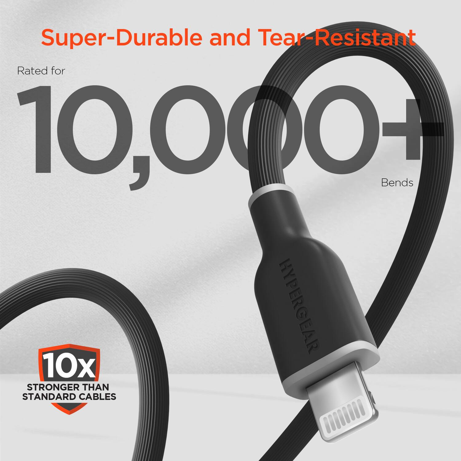 Super-Durable and Tear-Resistant  
Rated for 10,000+ Bends  
HYPERGEAR  
10x STRONGER THAN STANDARD CABLES
