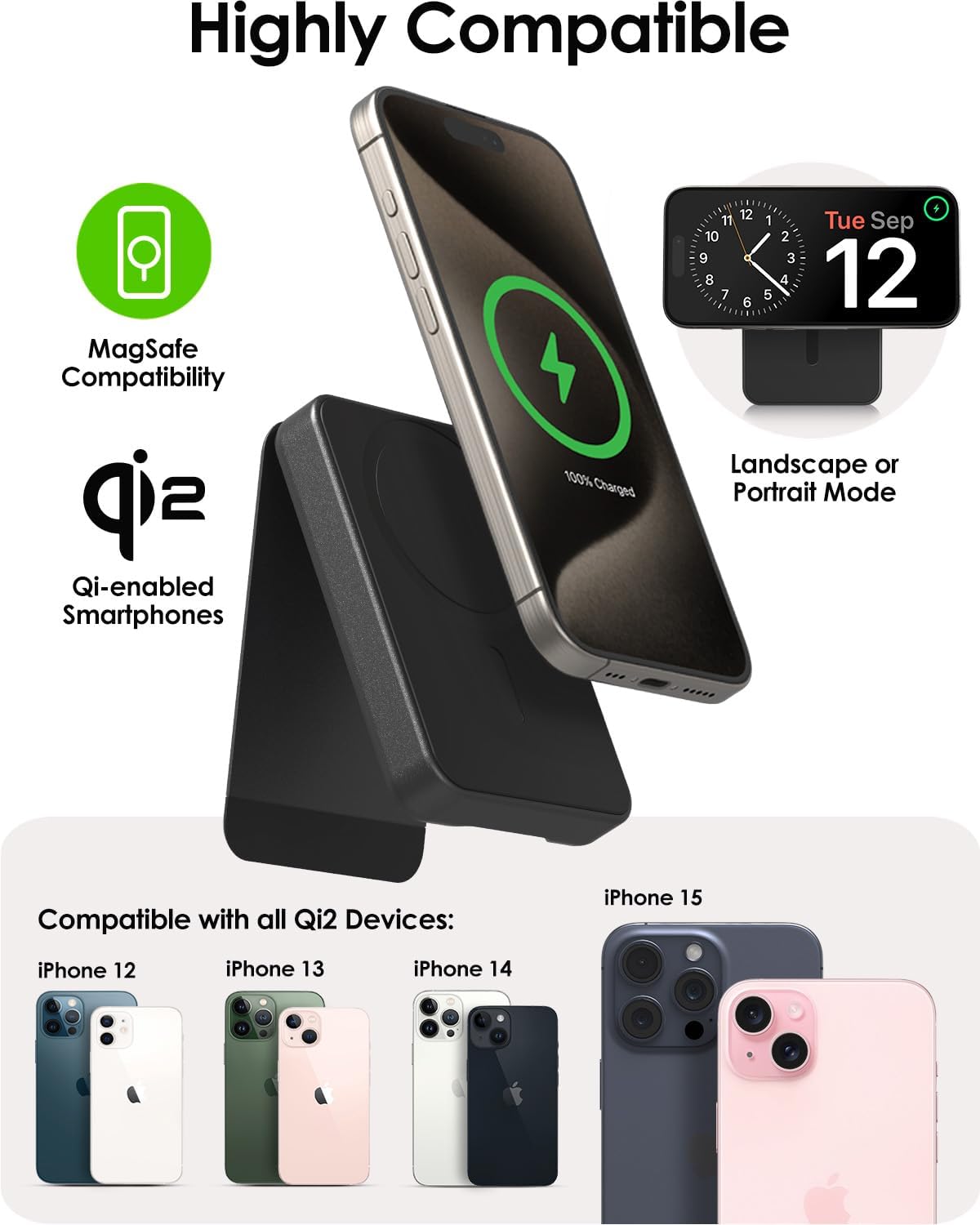Highly Compatible

MagSafe Compatibility

Qi-enabled Smartphones

100% Charged

Landscape or Portrait Mode

Compatible with all Qi2 Devices:
iPhone 12
iPhone 13
iPhone 14
iPhone 15