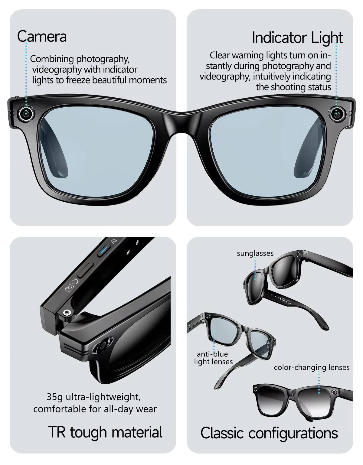 Camera  
Combining photography, videography with indicator lights to freeze beautiful moments  

Indicator Light  
Clear warning lights turn on instantly during photography and videography, intuitively indicating the shooting status  

35g ultra-lightweight, comfortable for all-day wear  

TR tough material  

sunglasses  
anti-blue light lenses  
color-changing lenses  

Classic configurations