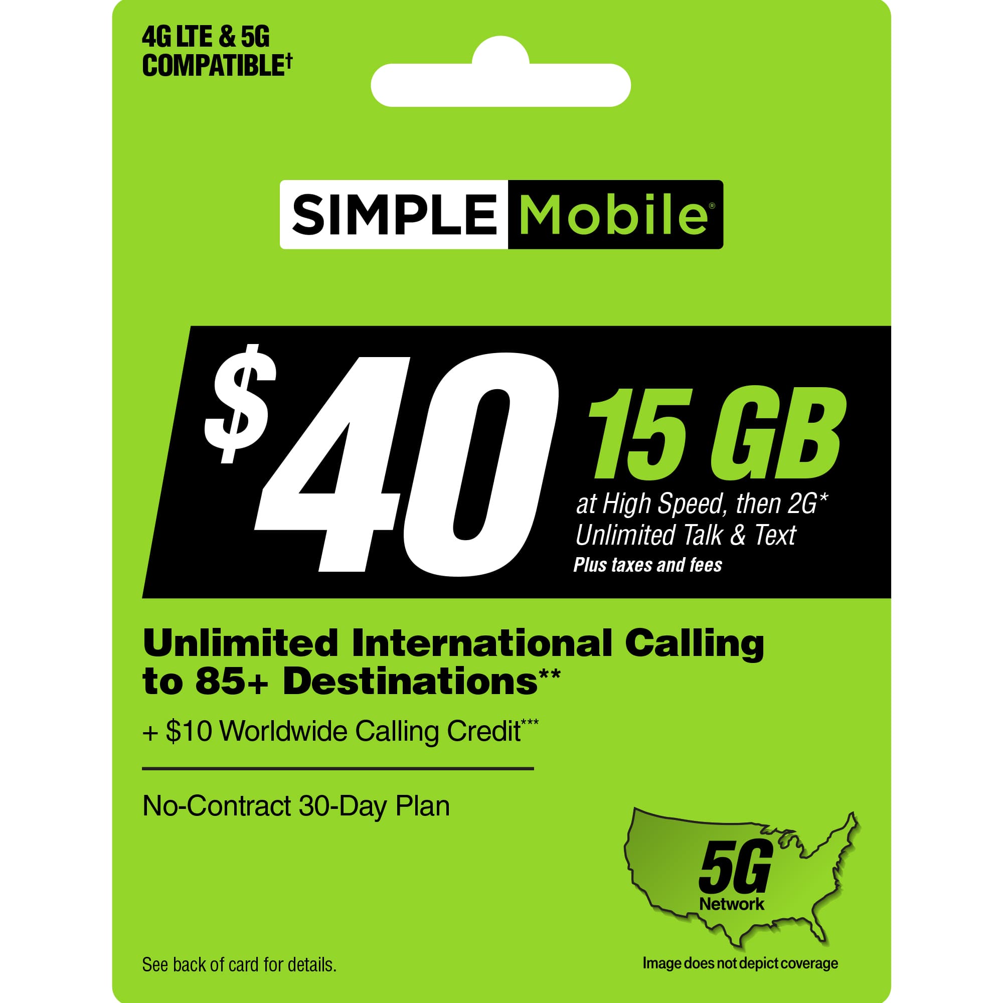 4G LTE & 5G COMPATIBLE SIMPLE Mobile $40 Plus Unlimited at High taxes and Speed, Talk fees & then Text 2G* Unlimited International Calling to 85+ Destinations** + $10 Worldwide Calling Credit* No-Contract 30-Day Plan 5G Network See back of card for details. Image does not depict coverage.