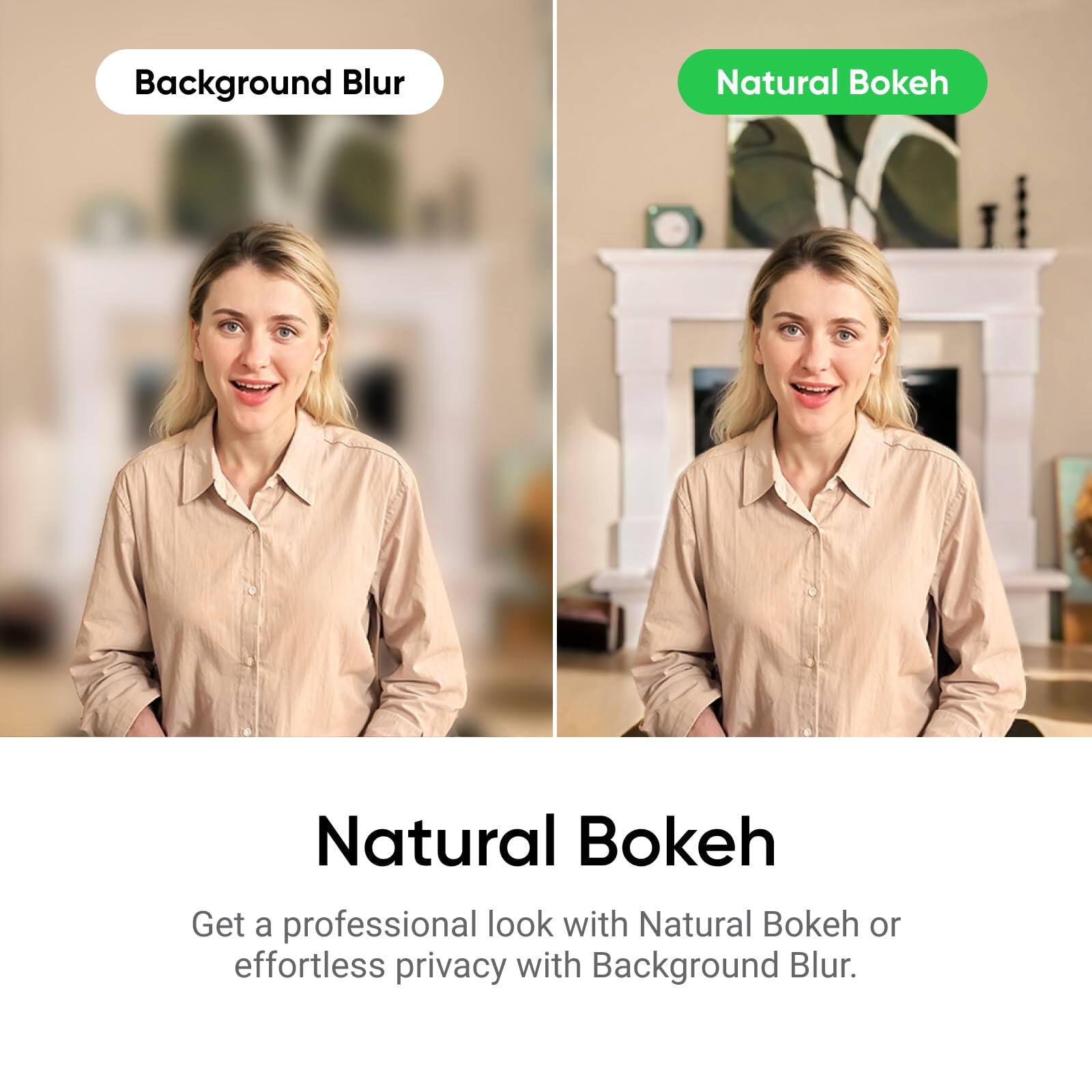 Background Blur  
Natural Bokeh  

Natural Bokeh  
Get a professional look with Natural Bokeh or effortless privacy with Background Blur.