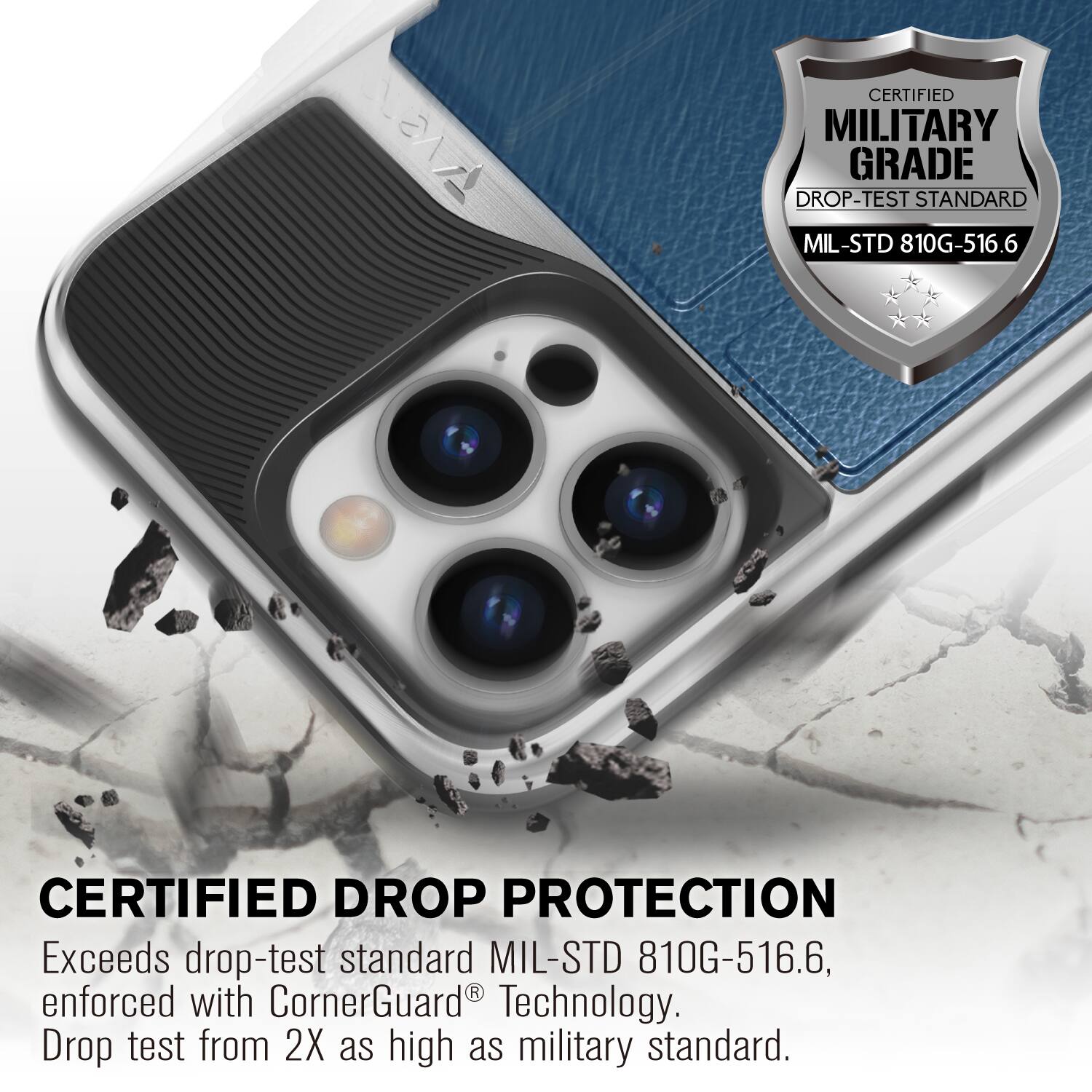 CERTIFIED MILITARY GRADE DROP-TEST STANDARD MIL-STD 810G-516.6
CERTIFIED DROP PROTECTION
Exceeds drop-test standard MIL-STD 810G-516.6, enforced with CornerGuard Technology. Drop test from 2X as high as military standard.