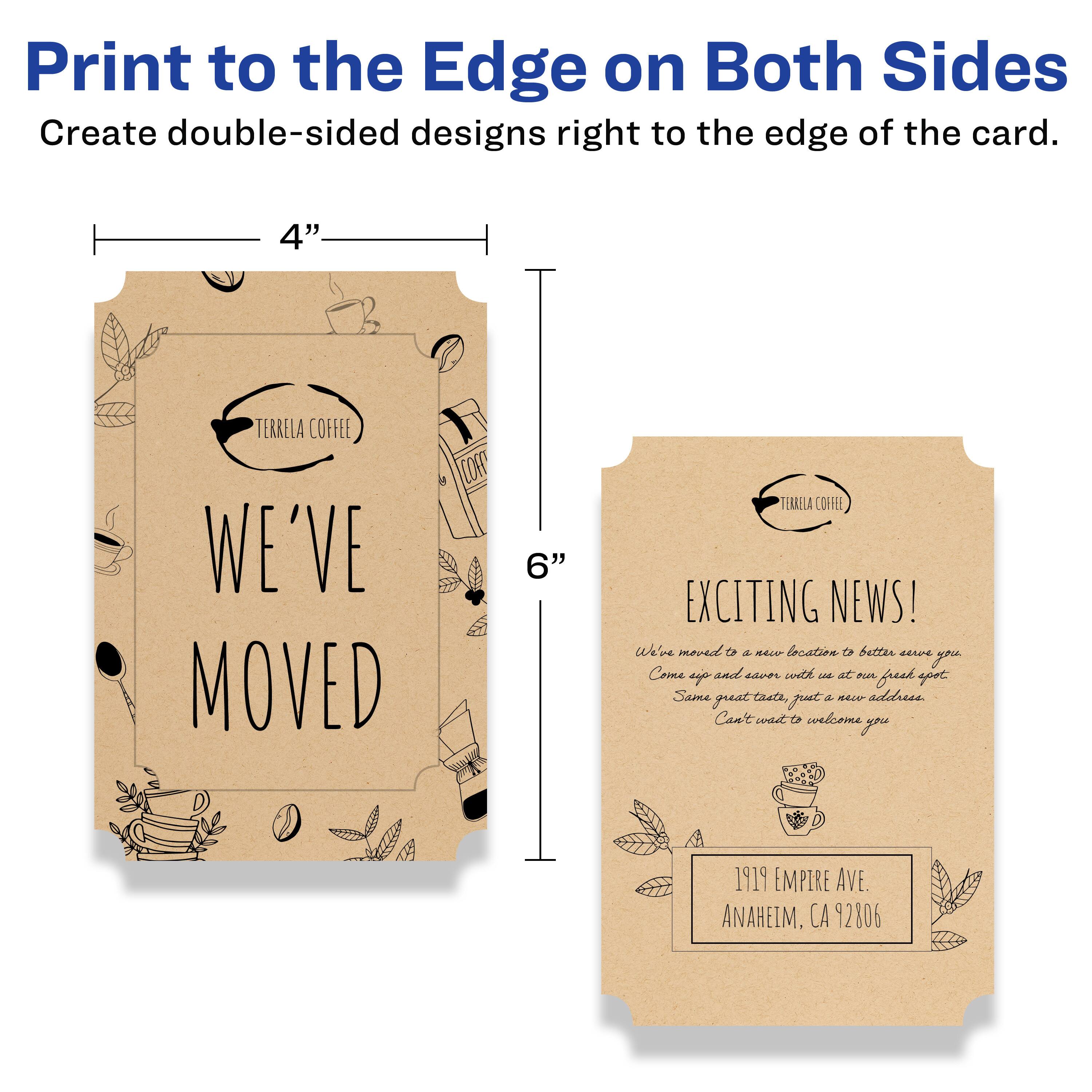 Print to the Edge on Both Sides  
Create double-sided designs right to the edge of the card.

4" x 6"

TERRELA COFFEE  
WE'VE MOVED

EXCITING NEWS!  
We've moved to a new location to better serve you.  
Come up and enjoy with us at our new fresh spot.  
Same great tastes, just a new address.  
Can't wait to welcome you.

1919 EMPIRE AVE.  
ANAHEIM, CA 92806