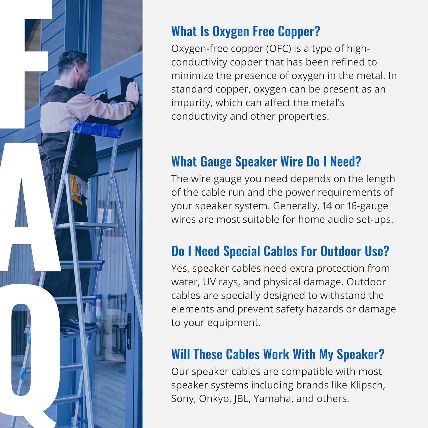 **What Is Oxygen-Free Copper?**

Oxygen-free copper (OFC) is a type of high-conductivity copper that has been refined to minimize the presence of oxygen in the metal. In standard copper, oxygen can be present as an impurity, which can affect the metal's conductivity and other properties.

**What Gauge Speaker Wire Do I Need?**

The wire gauge you need depends on the length of the cable run and the power requirements of your speaker system. Generally, 14 or 16-gauge wires are most suitable for home audio set-ups.

**Do I Need Special Cables For Outdoor Use?**

Yes, speaker cables need extra protection from water, UV rays, and physical damage. Outdoor cables are specially designed to withstand the elements and prevent safety hazards or damage to your equipment.

**Will These Cables Work With My Speaker?**

Our speaker cables are compatible with most speaker systems including brands like Klipsch, Sony, Onkyo, JBL, Yamaha, and others.