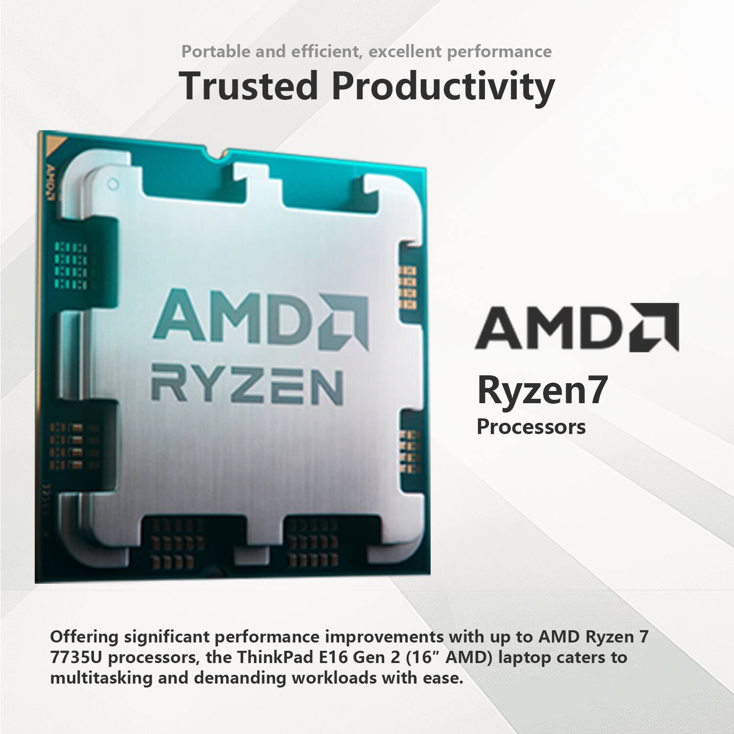 Portable and efficient, excellent performance  
Trusted Productivity  

AMD Ryzen7 Processors  

Offering significant performance improvements with up to AMD Ryzen 7 7735U processors, the ThinkPad E16 Gen 2 (16" AMD) laptop caters to multitasking and demanding workloads with ease.