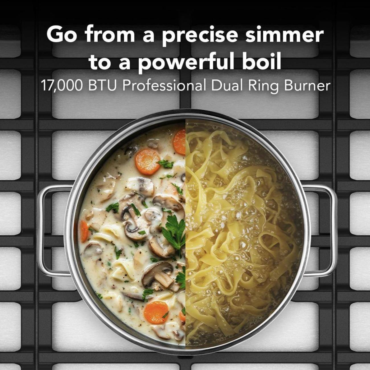Go from a precise simmer to a powerful boil  
17,000 BTU Professional Dual Ring Burner