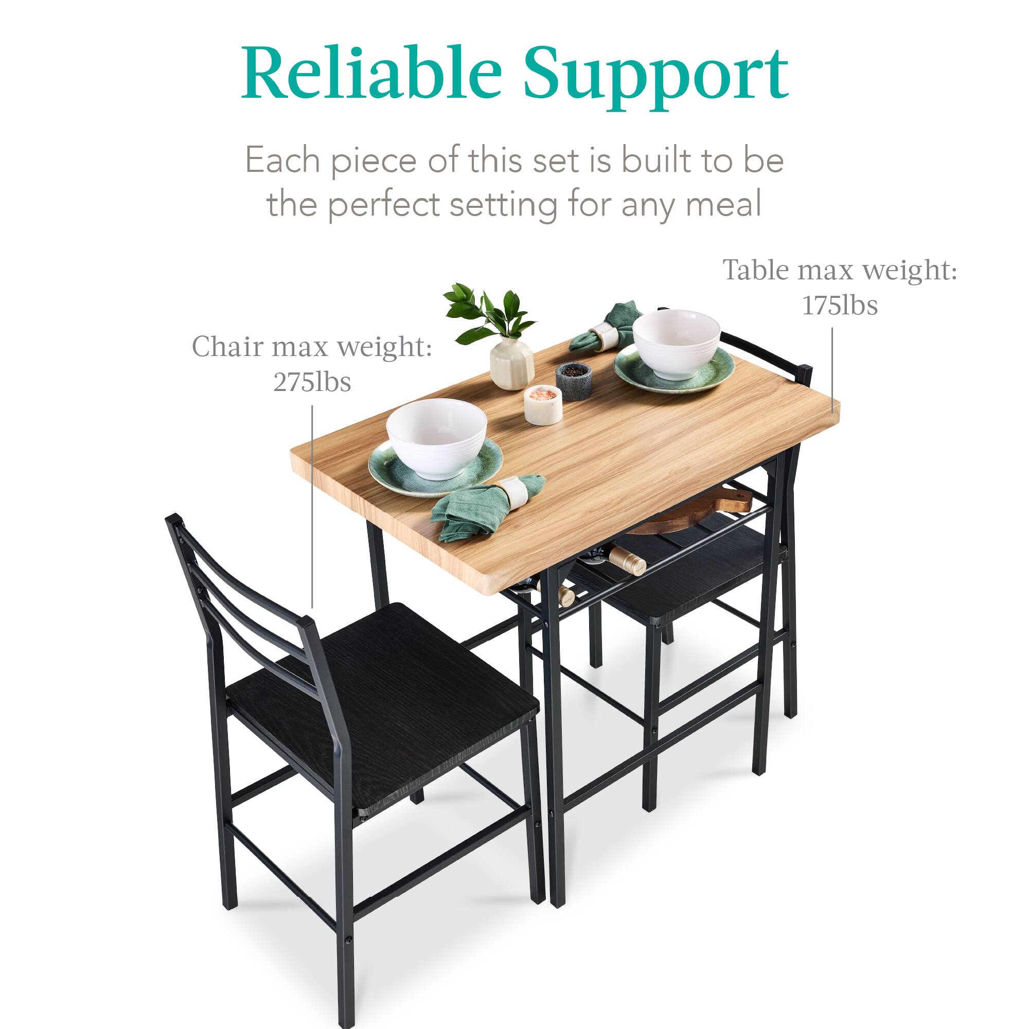 Reliable Support

Each piece of this set is built to be the perfect setting for any meal

Chair max weight: 275lbs

Table max weight: 175lbs