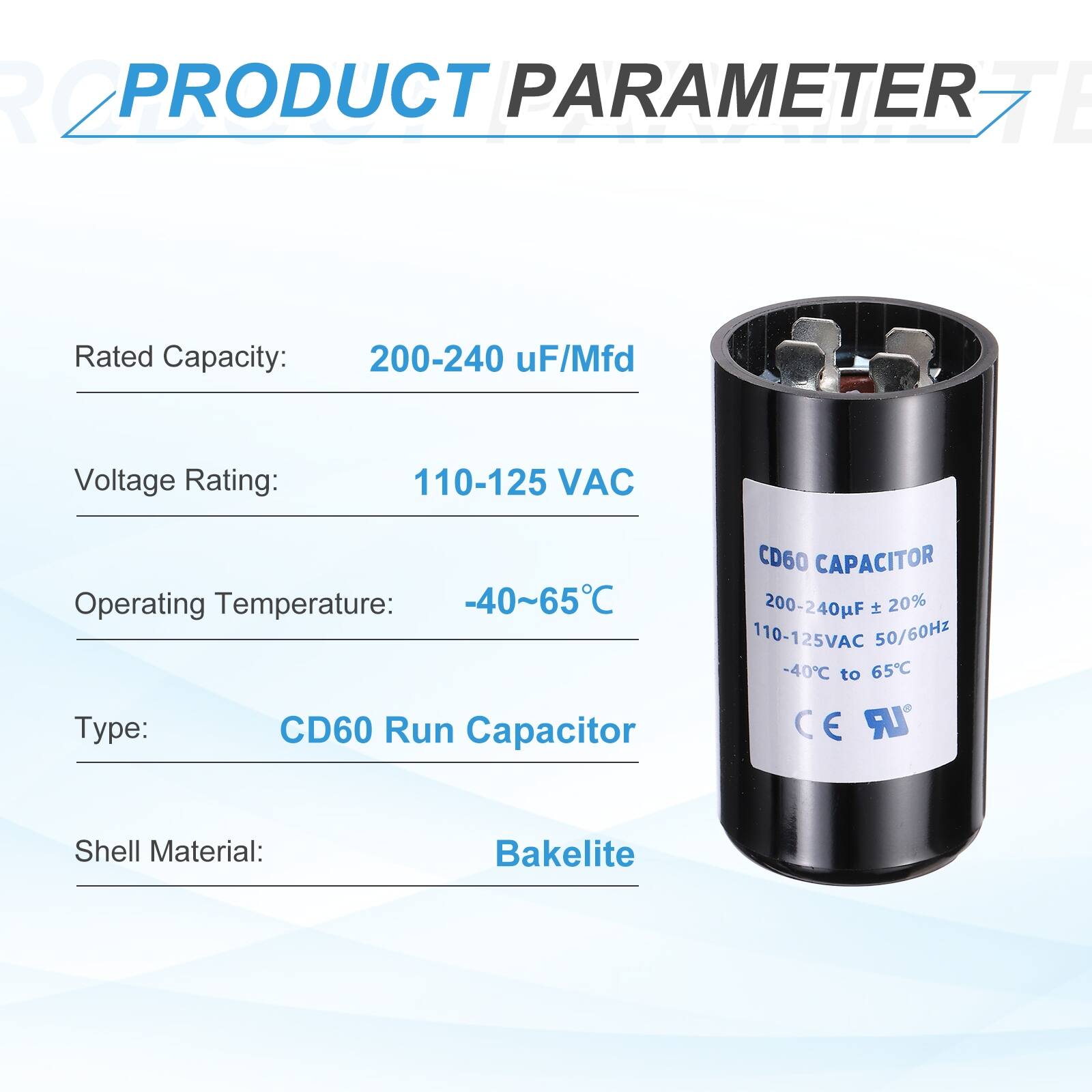 **PRODUCT PARAMETER**

- **Rated Capacity:** 200-240 µF/Mfd
- **Voltage Rating:** 110-125 VAC
- **Operating Temperature:** -40~65°C
- **Type:** CD60 Run Capacitor
- **Shell Material:** Bakelite

**CD60 CAPACITOR**

- **Rated Capacity:** 200-240 µF ± 20%
- **Voltage Rating:** 110-125 VAC 50/60Hz
- **Operating Temperature:** -40°C to 65°C
- **CE**