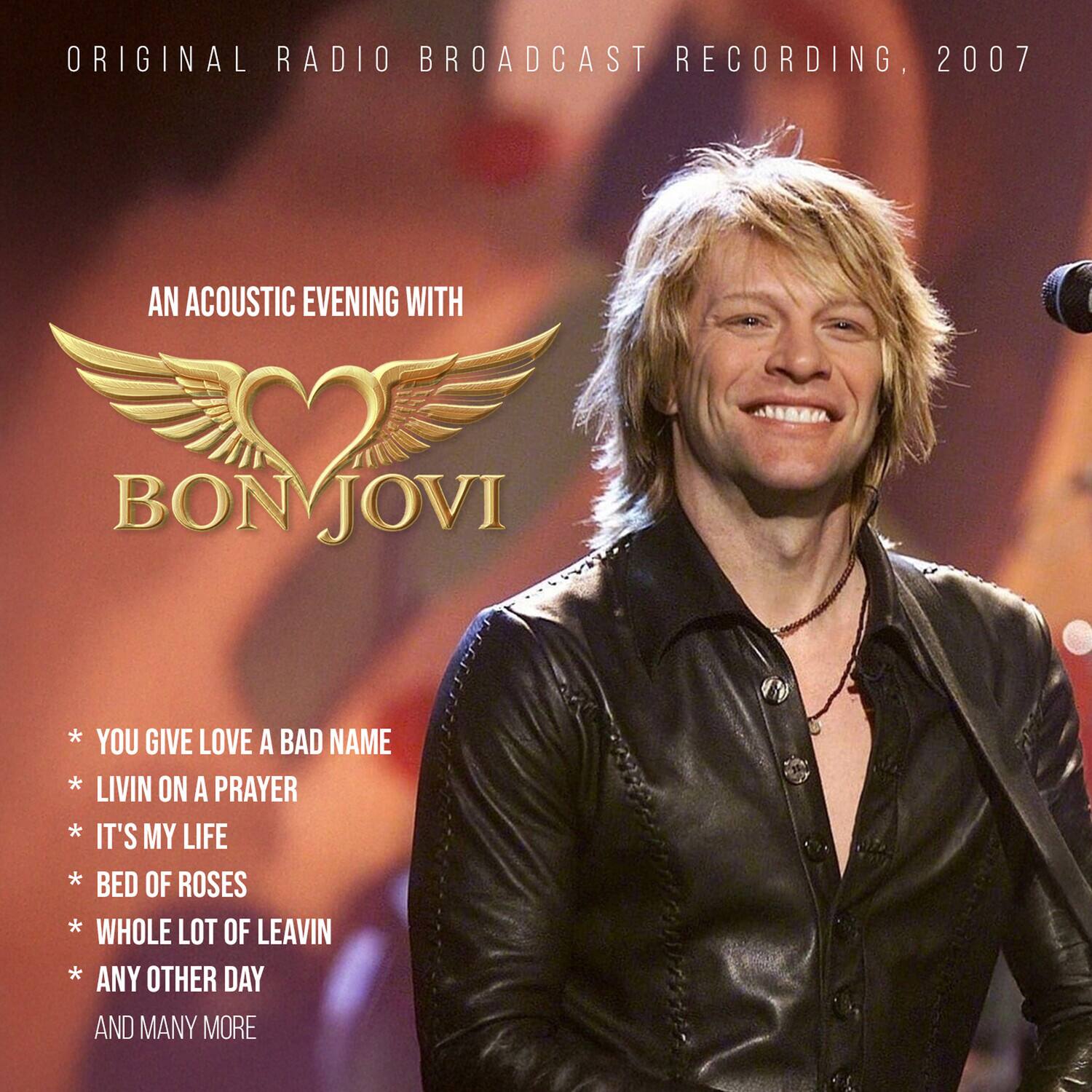 ORIGINAL RADIO BROADCAST RECORDING, 2007

AN ACOUSTIC EVENING WITH

BON JOVI

* YOU GIVE LOVE A BAD NAME
* LIVIN ON A PRAYER
* IT'S MY LIFE
* BED OF ROSES
* WHOLE LOT OF LEAVIN
* ANY OTHER DAY
AND MANY MORE