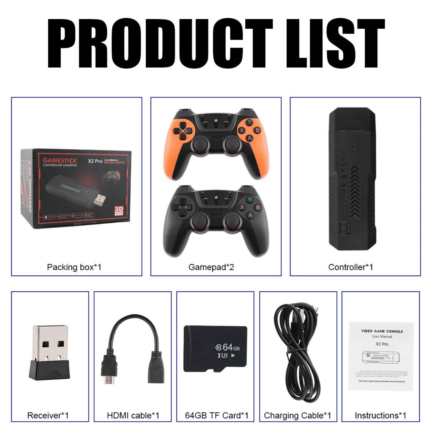 PRODUCT LIST

- Packing box*1
- Gamepad*2
- Controller*1
- Receiver*1
- HDMI cable*1
- 64GB TF Card*1
- Charging Cable*1
- Instructions*1