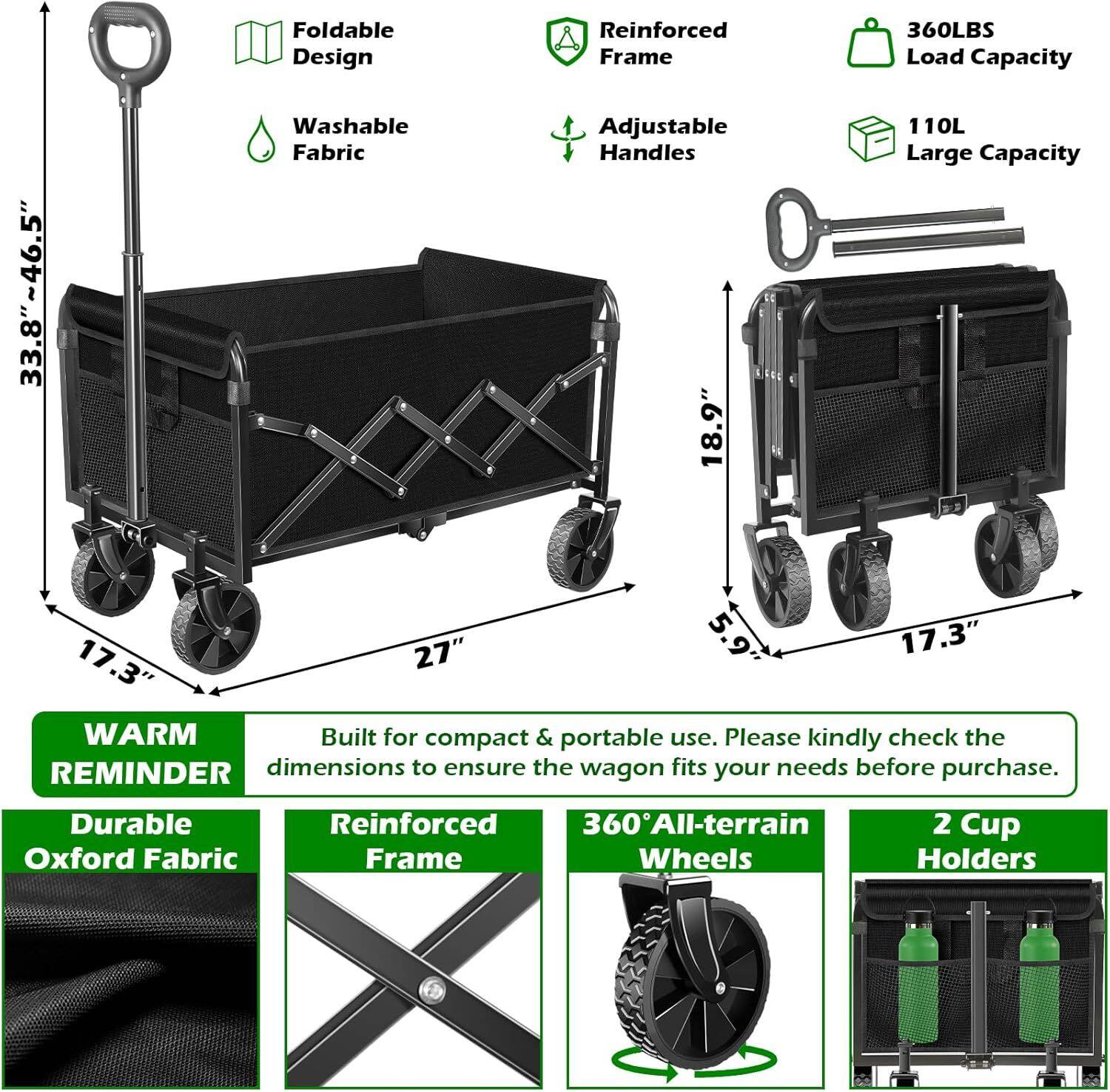 Foldable Design  
Reinforced Frame  
360LBS Load Capacity  
33.8"~46.5"  
Washable Fabric  
Adjustable Handles 18.9"  
110L Large Capacity  
27" x 17.3" x 17.3"  
Built for compact & portable use. Please kindly check the REMINDER dimensions to ensure the wagon fits your needs before purchase.  
Durable Reinforced 360All-terrain Wheels  
2 Cup Holders