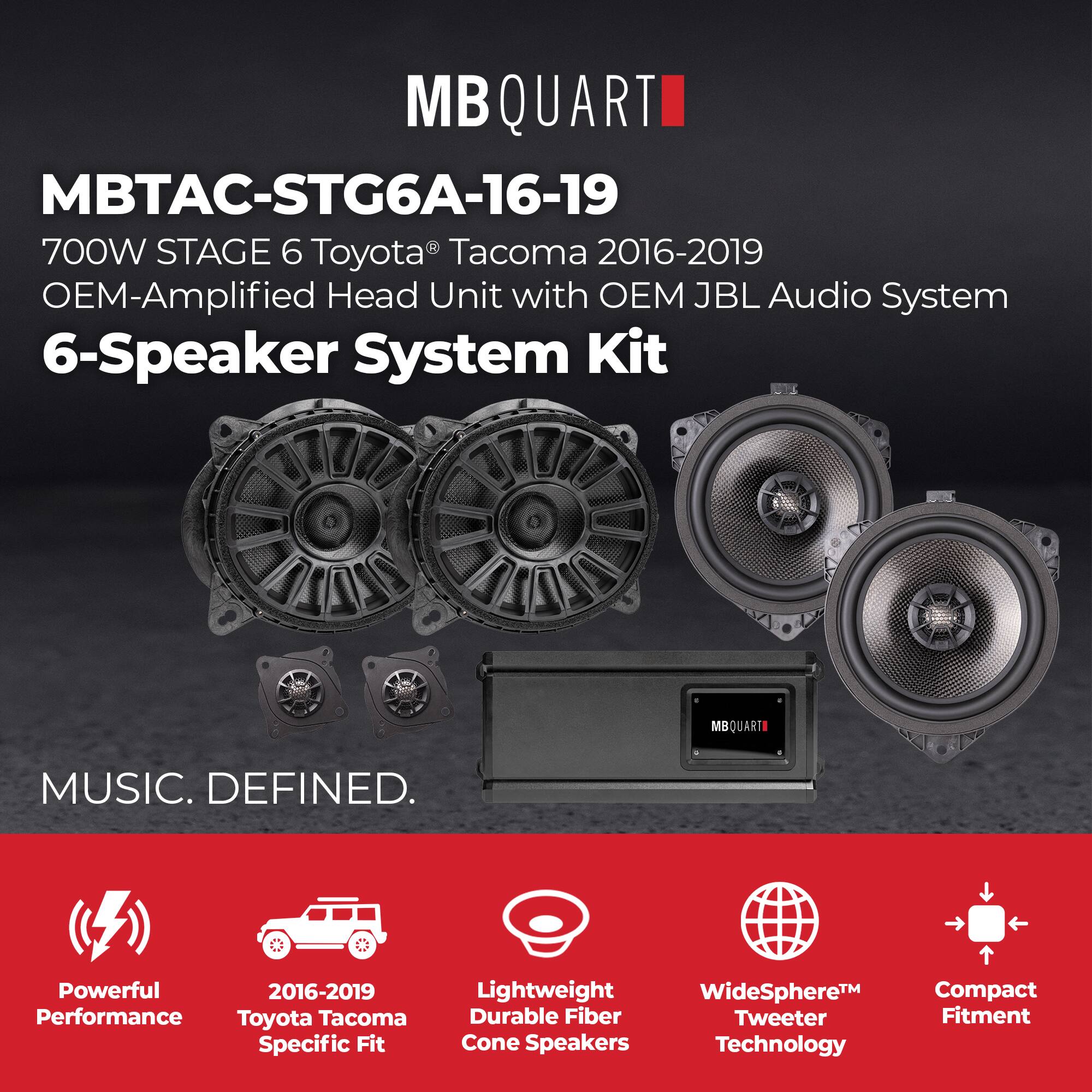 MB QUART  
MBTAC-STG6A-16-19  
700W STAGE 6 Toyota Tacoma 2016-2019 OEM-Amplified Head Unit with OEM JBL Audio System 6-Speaker System Kit  

MBQUARTI  
MUSIC. DEFINED.  

Powerful Performance  
2016-2019 Toyota Tacoma Specific Fit  
Lightweight Durable Fiber Cone Speakers  
WideSphere™ Tweeter Technology  
Compact Fitment