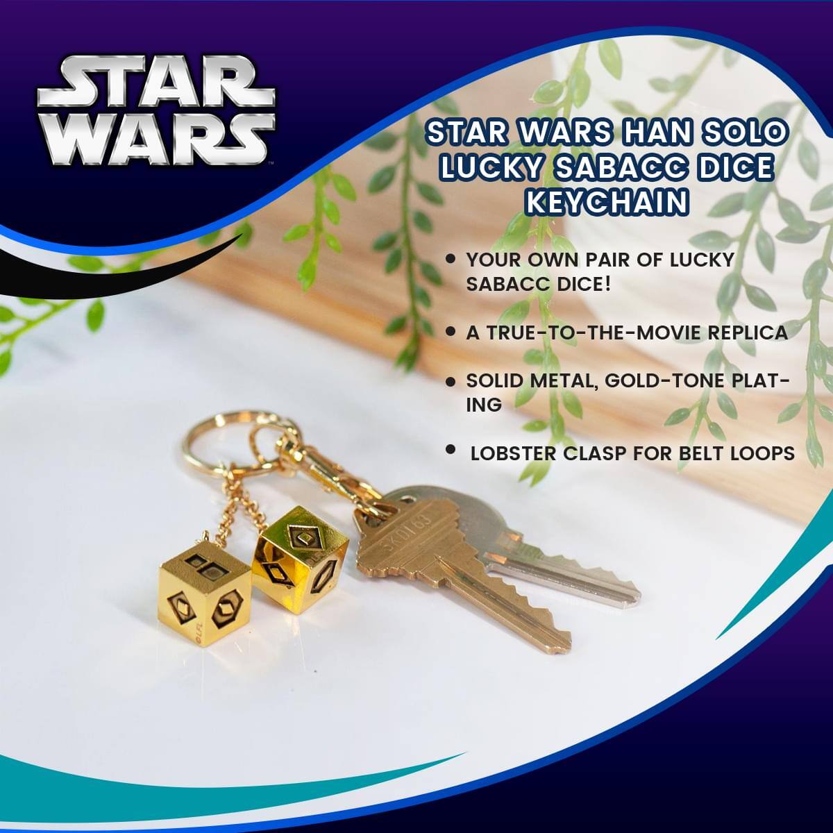 STAR WARS HAN SOLO LUCKY SABACC DICE KEYCHAIN

- YOUR OWN PAIR OF LUCKY SABACC DICE!
- A TRUE-TO-THE-MOVIE REPLICA
- SOLID METAL, GOLD-TONE PLATING
- LOBSTER CLASP FOR BELT LOOPS

DD P 170 SKDI63