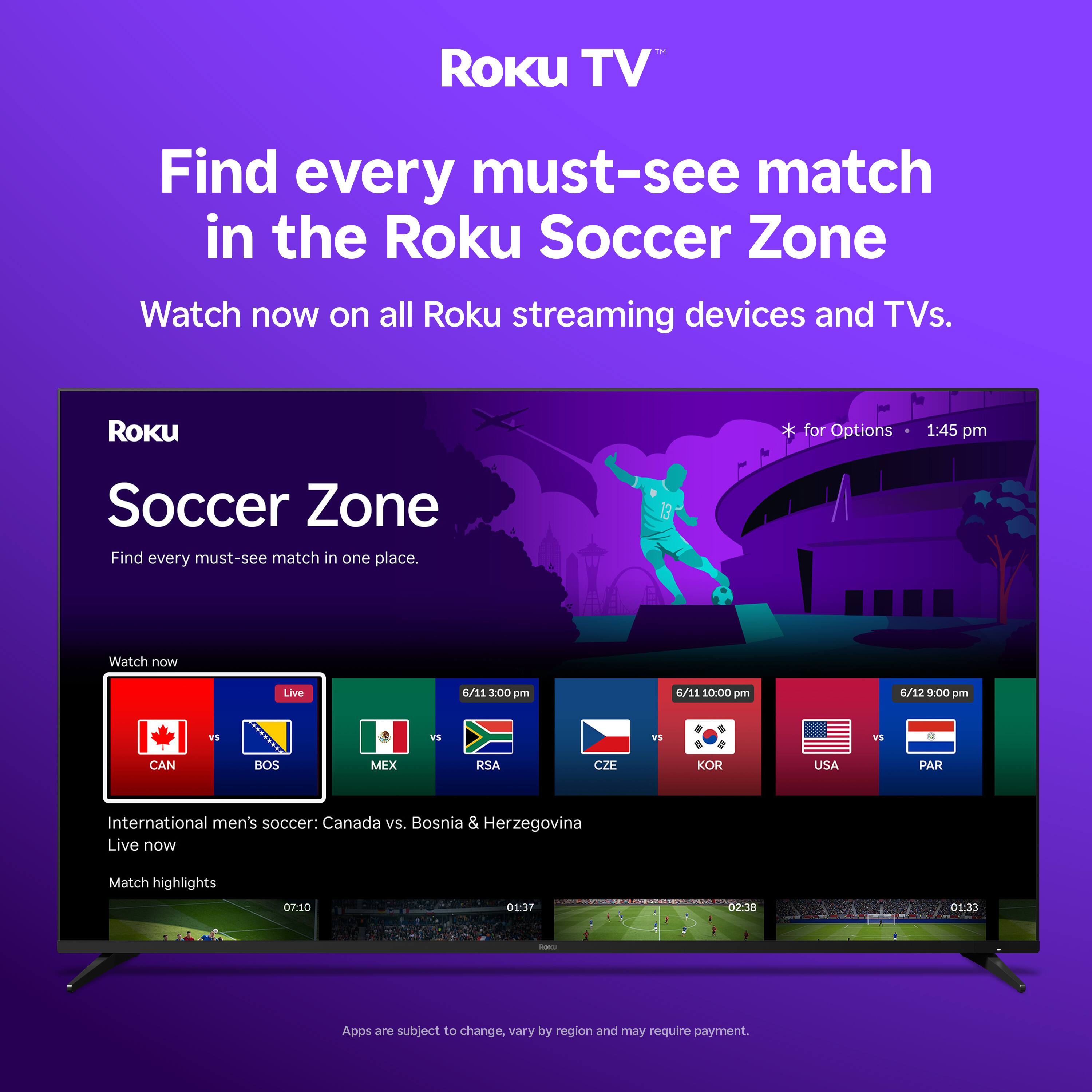 Roku TV  
Find every must-see match in the Roku Soccer Zone  
Watch now on all Roku streaming devices and TVs.  

Roku Soccer Zone  
Find every must-see match in one place.  

Watch now  
Live  
6/11 3:00 pm  
6/11 10:00 pm  
6/12 9:00 pm  

International men's soccer:  
Canada vs. Bosnia & Herzegovina  
Live now  

Match highlights  
07:10  
01:37 - 02:38  
01:33  

Apps are subject to change, vary by region and may require payment.