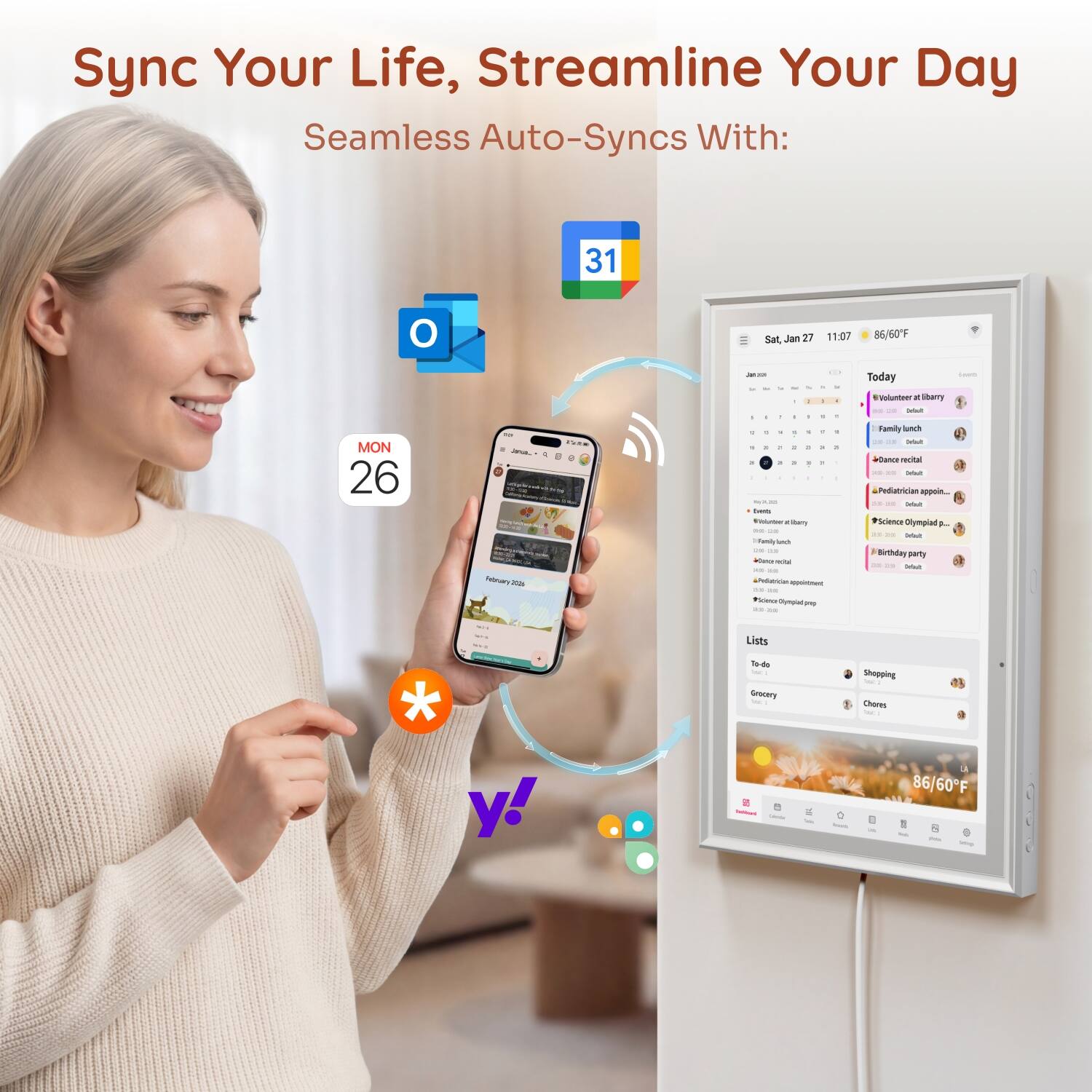 Sync Your Life, Streamline Your Day  
Seamless Auto-Syncs With:

31  
O  
Sat, Jan 27  
11:07  
86/60F  
MON 26

THE Reply -  
a 1 1 - - 1 1 . - 1  5 1 - - - I 2 1 a 3 8 1 1 1 3 - 1  
Your besh Vinumber: . citery me  
Family inch 20% .. Winnon recial xx .. &Pediumician appointment 2/9. 200 *Sciesa Olympial ping as in  
Today Voluntees X libarry Deleit Family lunch Drout Dunce redital as Drisit Pediatrician appoin. Defaut *Science Olympiad - Defeut Birthday party Defisity  
CANS  
we ... -  
Lists  
To-do w. Grocery and  
Shopping = Chores Total,  
y!  
86/60F N tob. pota king