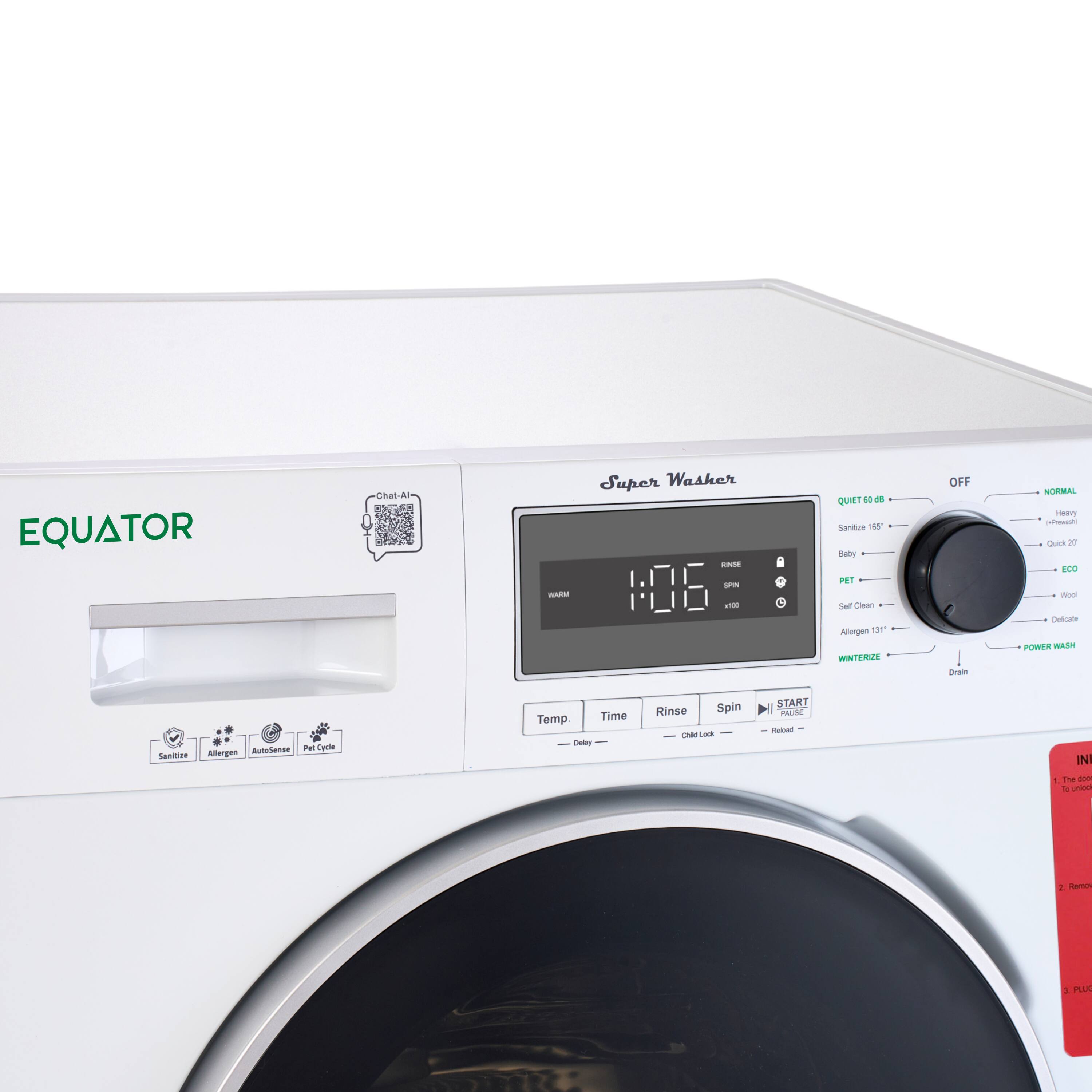 EQUATOR Super Washer

1:06

QUIET - 64 dB

Sanitize 165°F

Baby
PET
Allegen 131°F
WINTERIZE

OFF
NORMAL
Heavy
Quick 30
Wool
Delicate
POWER WASH
Drain

Temp.
Time
Rinse
Spin

START

IN
the
door

PLUG