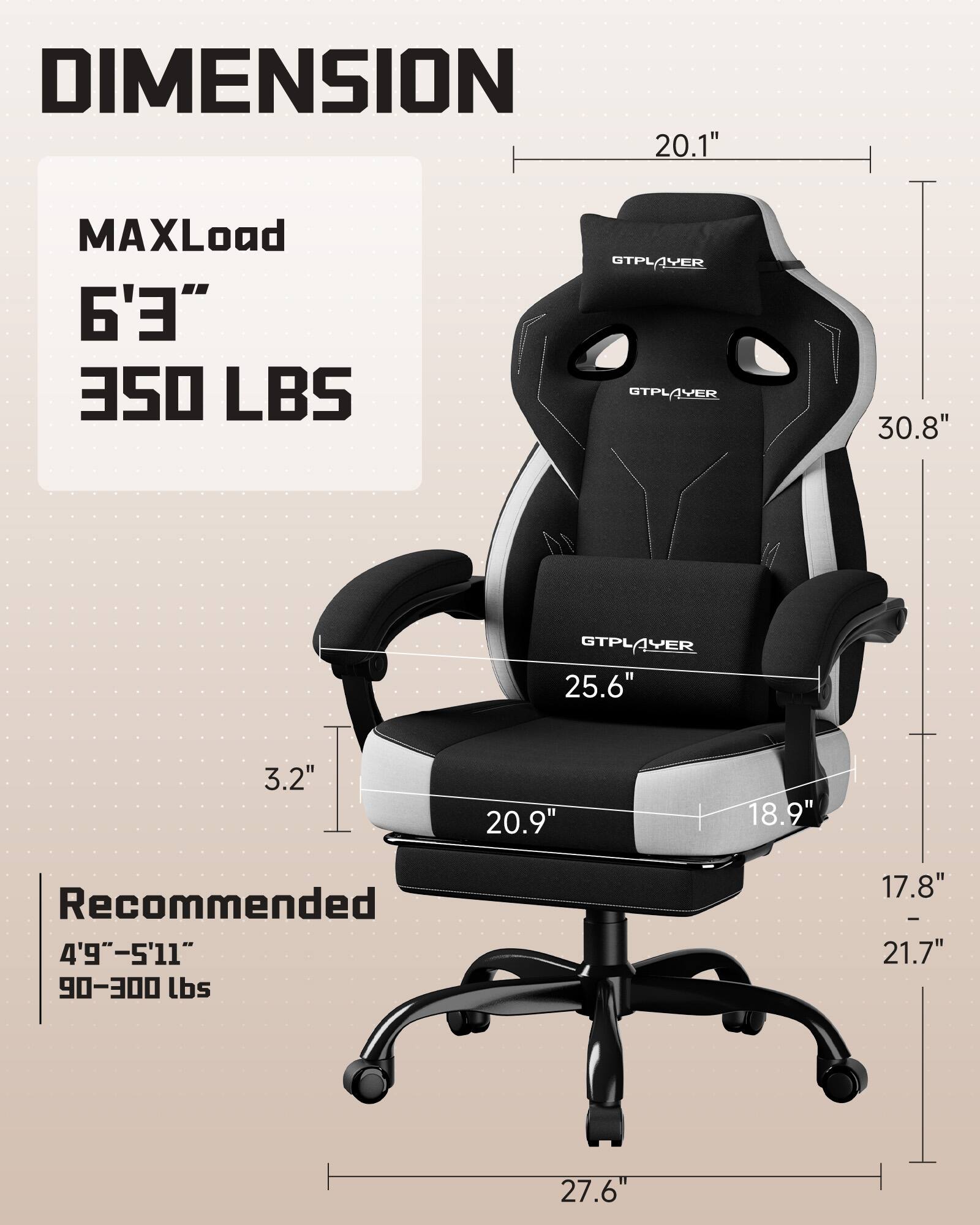 DIMENSION  
MAXLoad  
6'3"  
350 LBS  

Recommended  
4'9" - 5'11"  
90-300 lbs  

20.1"  
30.8"  
25.6"  
3.2"  
20.9"  
18.9"  
17.8" - 21.7"  
27.6"