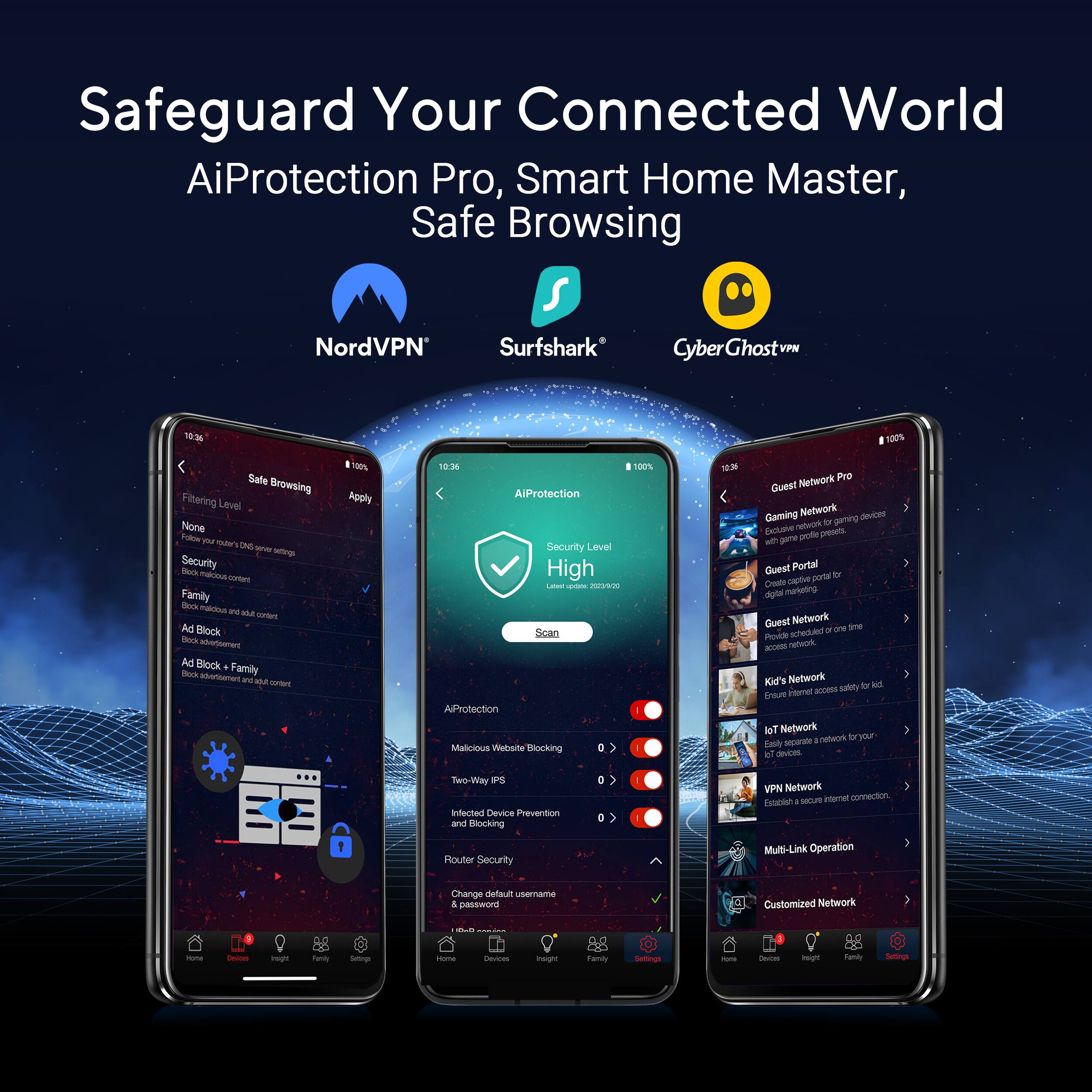 Safeguard Your Connected World AiProtection Pro, Smart Home Master, Safe Browsing NordVPN Surfshark Cyber GhostN 136 00% Safe Browsing Filtering Level None Soton 1h nst Lns teras setgs Security - -aus sUTuE Family - - and ma srm Ad Block - abetoeert Ad Block + -oo Family anomuare - msa - 1100% Apply 10:36 100% AiProtection Security Level High - n/ Scan AProtection Malicious Welite Blocking 100 Network Pro Guest Garning Network devices nefeork iy gaming Faclame pute DAENCL - peme GQuest Portal pot8 D Create dpta markating Guest Network . -n Smen Prvde sheded a M Kid' Network AAl salety t pidtorat A knoum Toi Network a monn  your Faily eecarate of devices TweWay P Infected Device Prevention and Blocking a 0 VPN Network MGP internet connection HUcan a  Router Security Muti-Link Operation Change default userrama a sword Customized Network -- - m - - nume Let esigh ng em - mgm tamn