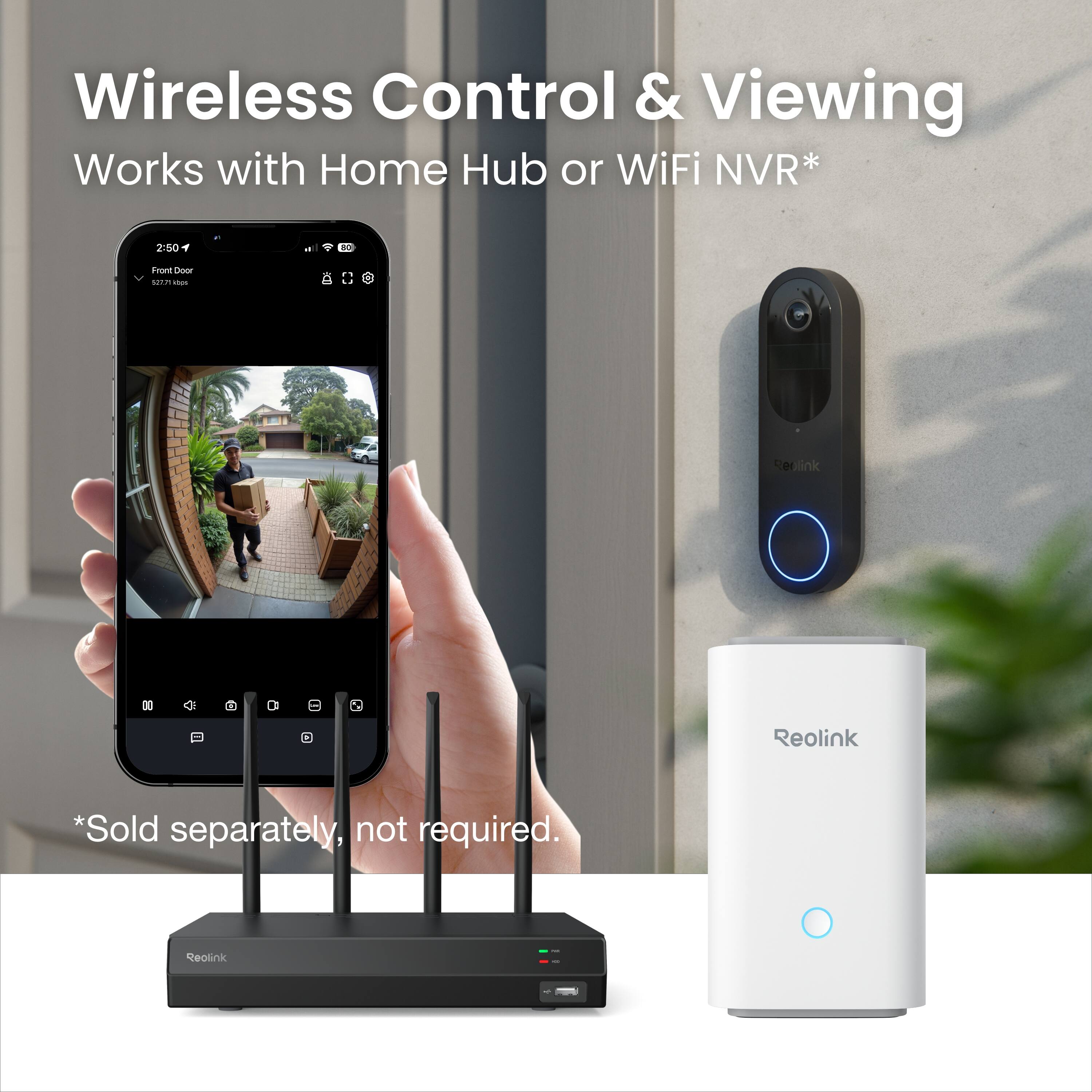 Wireless Control & Viewing  
Works with Home Hub or WiFi NVR*  

*Sold separately, not required.  

Reolink
