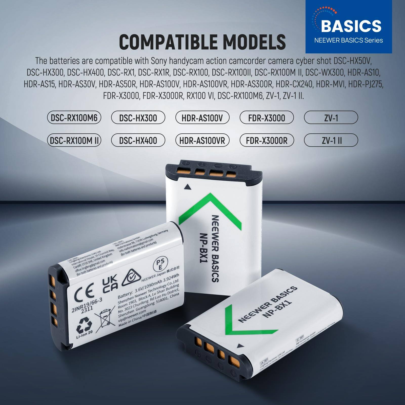 **BASICS COMPATIBLE MODELS**

**NEEWER BASICS Series**

The batteries are compatible with Sony handycam action camcorder camera cyber shot DSC-HX50V, DSC-HX300, DSC-HX400, DSC-RX1, DSC-RX1R, DSC-RX100, DSC-RX100M II, DSC-WX300, HDR-AS10, HDR-AS15, HDR-AS30V, HDR-AS50R, HDR-AS100V, HDR-AS100VR, HDR-AS300R, HDR-CX240, HDR-MVI, HDR-PJ275, FDR-X3000, FDR-X3000R, RX100 VI, DSC-RX100M6, ZV-1, ZV-1 II.

- DSC-RX100M6
- DSC-HX300
- HDR-AS100V
- FDR-X3000
- ZV-1
- DSC