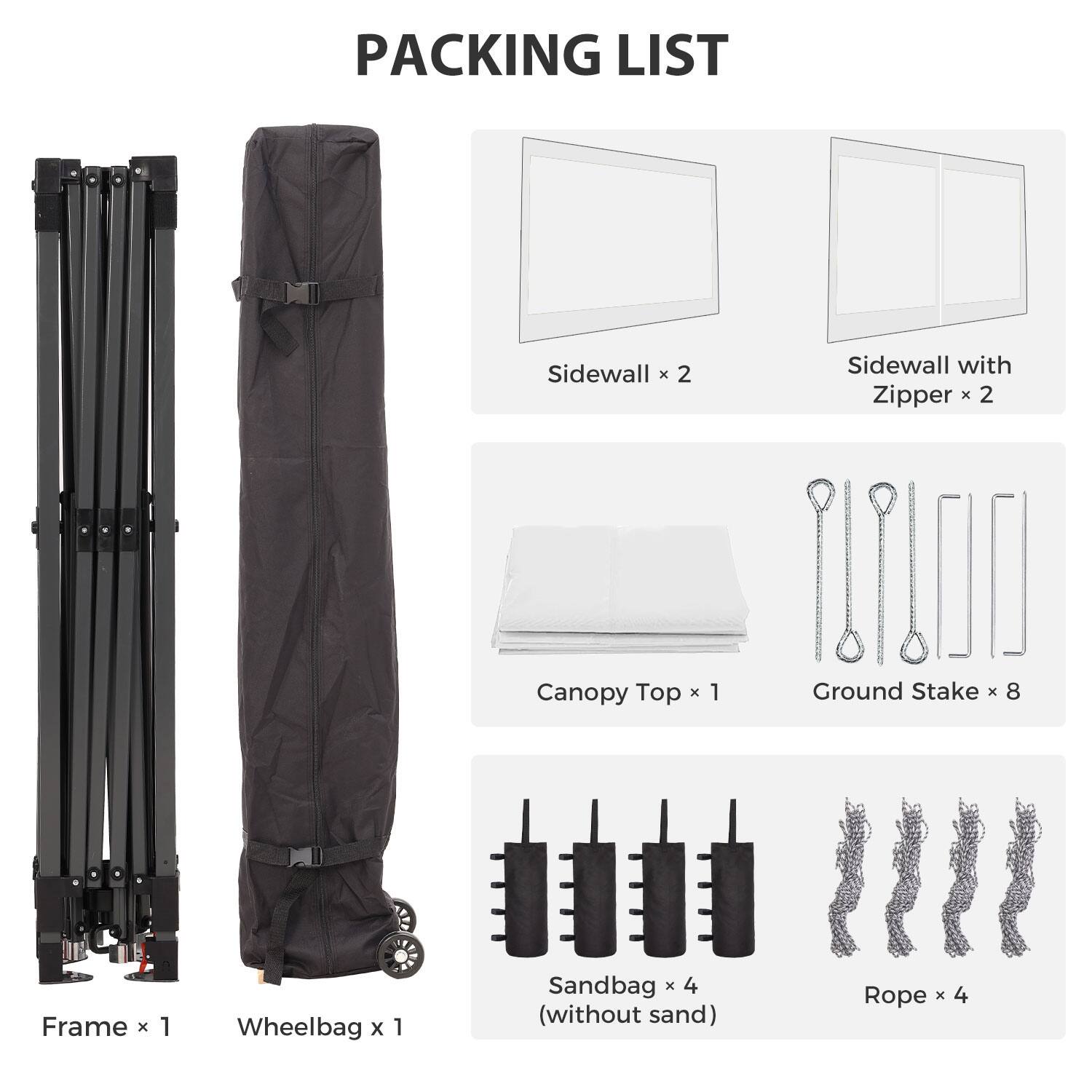 PACKING LIST

- Sidewall x 2
- Sidewall with Zipper x 2
- Canopy Top x 1
- Ground Stake x 8
- Frame x 1
- Wheelbag x 1
- Sandbag x 4 (without sand)
- Rope x 4