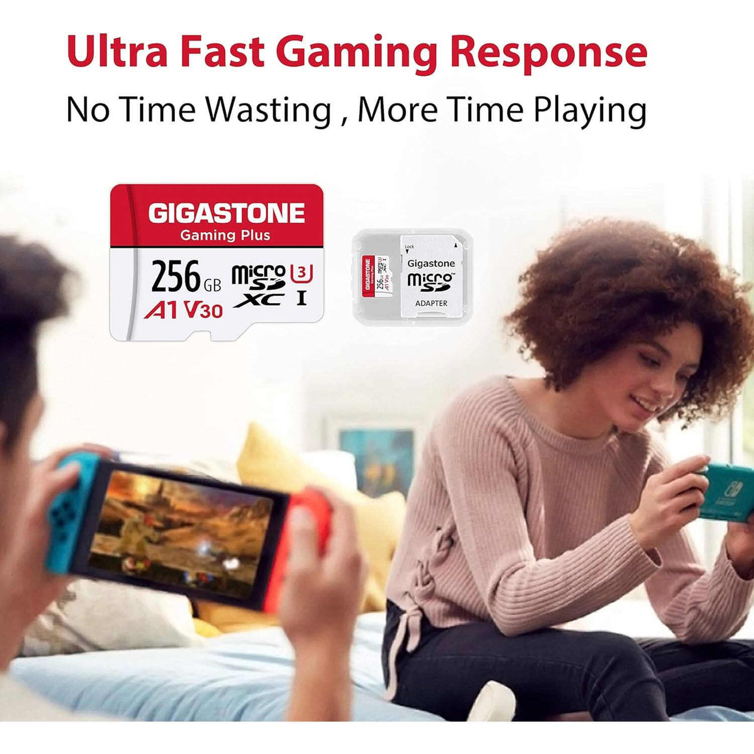 Ultra Fast Gaming Response  
No Time Wasting, More Time Playing  

GIGASTONE  
Gaming Plus  
256 GB  
microSDXC I  
A1 V30  

Gigastone  
microSD  
ADAPTER