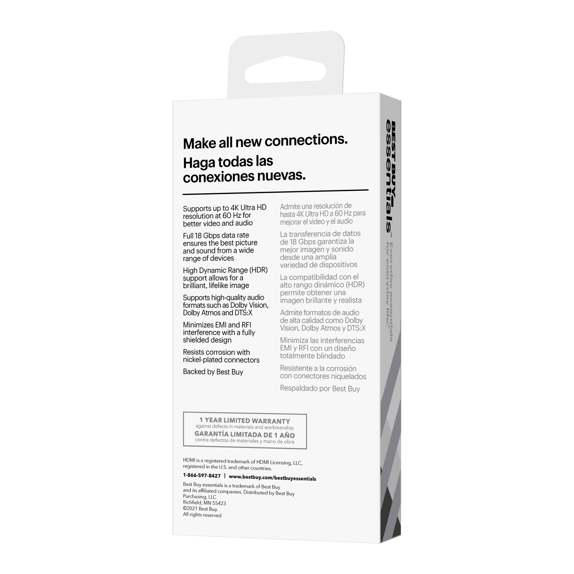 Make all new connections. Haga todas las conexiones nuevas.

4K Ultra HD Admite una resolucin de hasta 4K Ultra HD para mejorar el video y el audio.

Full 18 Gbps data rate La transferencia de datos garantiza la mejor imagen y sonido desde una amplia variedad de dispositivos.

High Dynamic Range (HDR) support allows for brillante, lifelike image.

Supports high-quality audio formats such as Dolby Vision, Dolby Atmos and DTS:X.

Minimizes EMI and RFI interference with fully shielded design.

Resists corrosion with totalmente blindado nickel-plated connectors.

Backed by Best Buy.