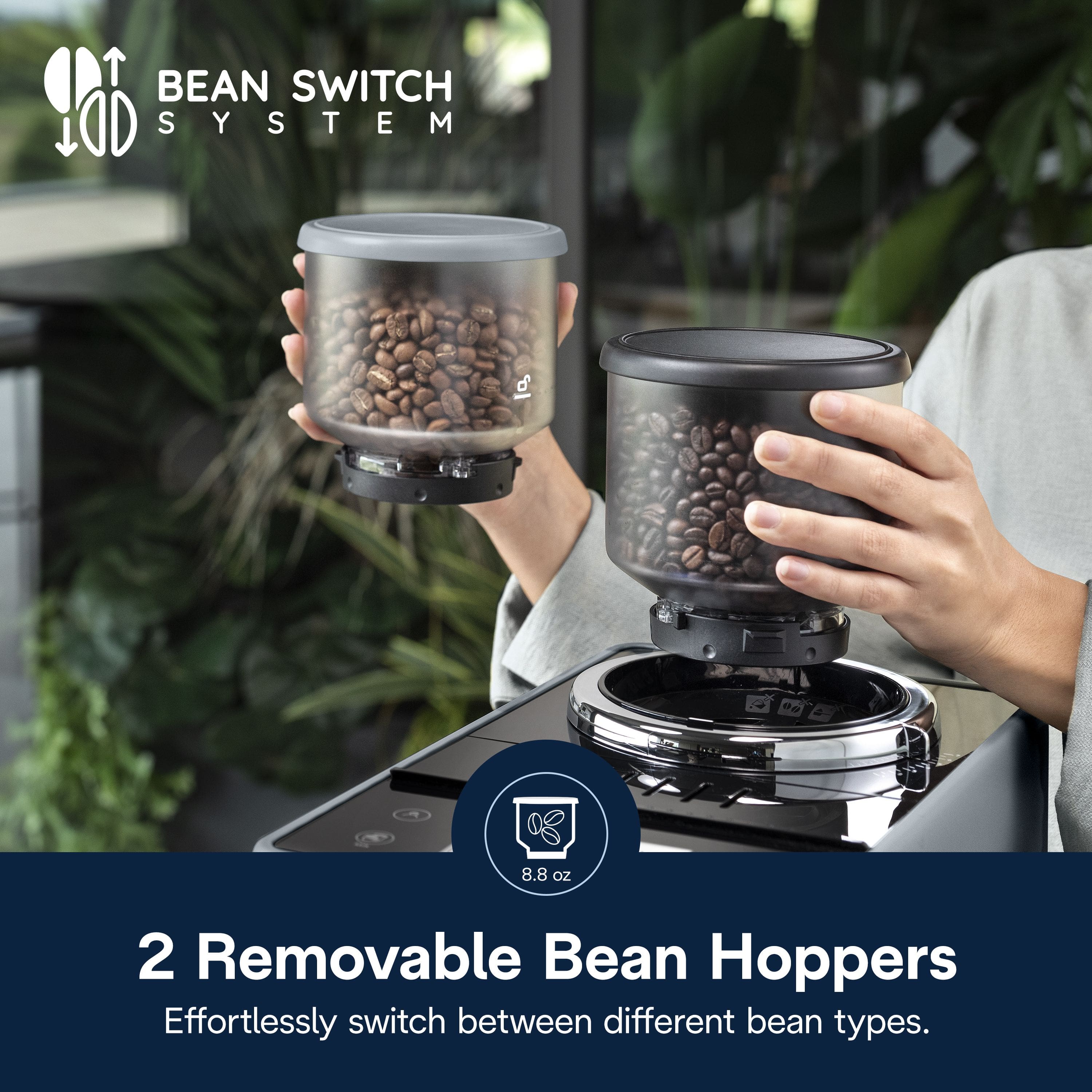 BEAN SWITCH SYSTEM
2 Removable Bean Hoppers
Effortlessly switch between different bean types.
8.8 oz