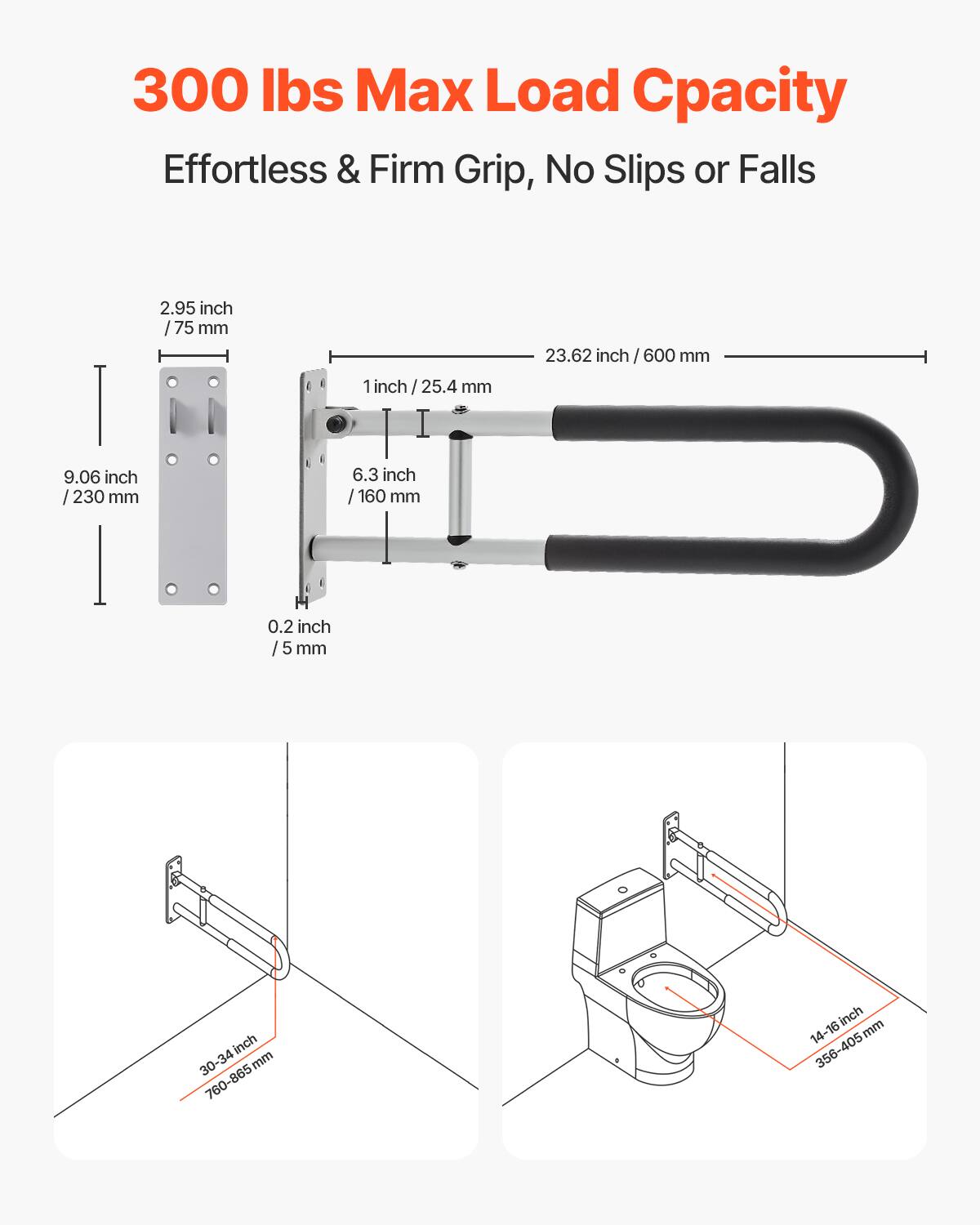 300 lbs Max Load Capacity  
Effortless & Firm Grip, No Slips or Falls  

2.95 inch / 75 mm  
1 inch / 25.4 mm  
6.3 inch / 160 mm  
0.2 inch / 5 mm  
23.62 inch / 600 mm  
9.06 inch / 230 mm  

30-34 inch / 760-865 mm  
14-16 inch / 356-405 mm