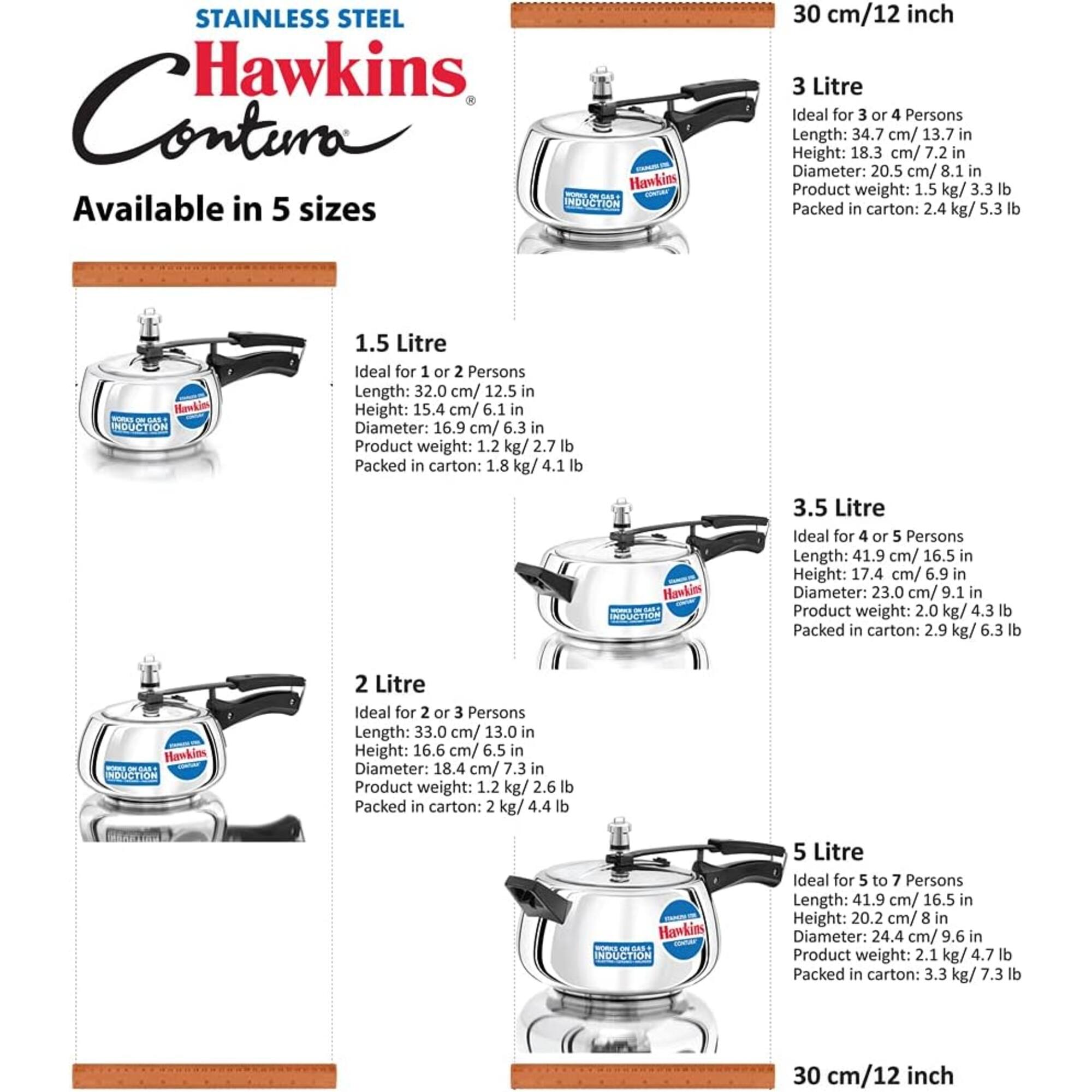 STAINLESS STEEL Hawkins Contim

Available in 5 sizes

30 cm/12 inch

3 Litre
Ideal for 3 or 4 Persons
Length: 34.7 cm/ 13.7 in
Height: 18.3 cm/ 7.2 in
Diameter: 20.5 cm/ 8.1 in
Product weight: 1.5 kg/ 3.3 lb
Packed in carton: 2.4 kg/ 5.3 lb

1.5 Litre
Ideal for 1 or 2 Persons
Length: 32.0 cm/ 12.5 in
Height: 15.4 cm/ 6.1 in
Diameter: 16.9 cm/ 6.3 in
Product weight: 1.2 kg/ 2.7 lb
Packed in carton: 1.8 kg/ 4.1 lb

3.5 Litre
Ideal for 4 or 5 Persons
Length: 41.9 cm/ 16.5 in
Height: 17.4 cm/ 6.9 in