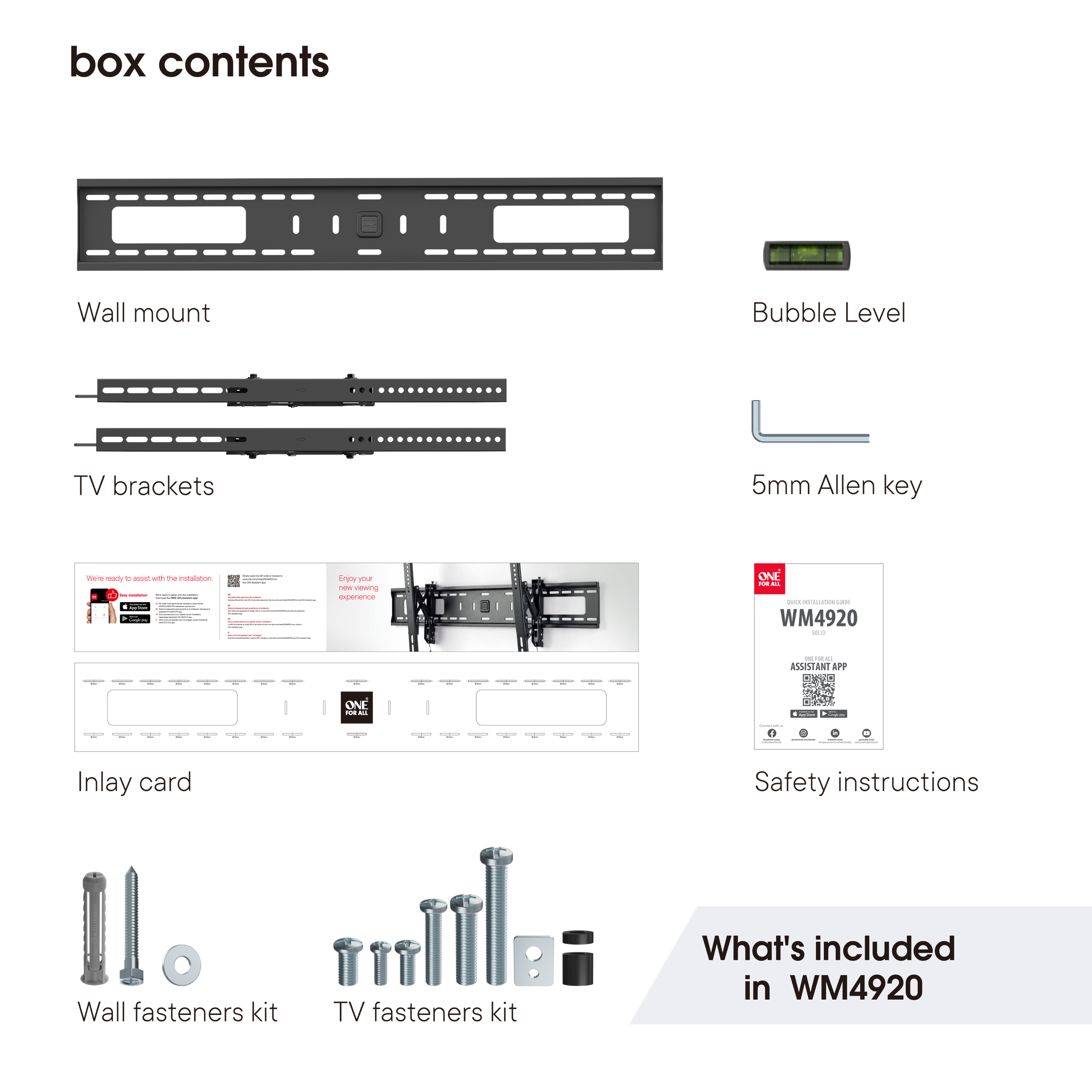 Box Contents:

1. Wall Mount
2. Bubble Level
3. 25mm Allen Key
4. TV Brackets
5. Inlay Card
6. Safety Instructions
7. Wall Fasteners Kit
8. TV Fasteners Kit

What's included in WM4920:

1. Wall Mount
2. Bubble Level
3. 25mm Allen Key
4. TV Brackets
5. Inlay Card
6. Safety Instructions
7. Wall Fasteners Kit
8. TV Fasteners Kit