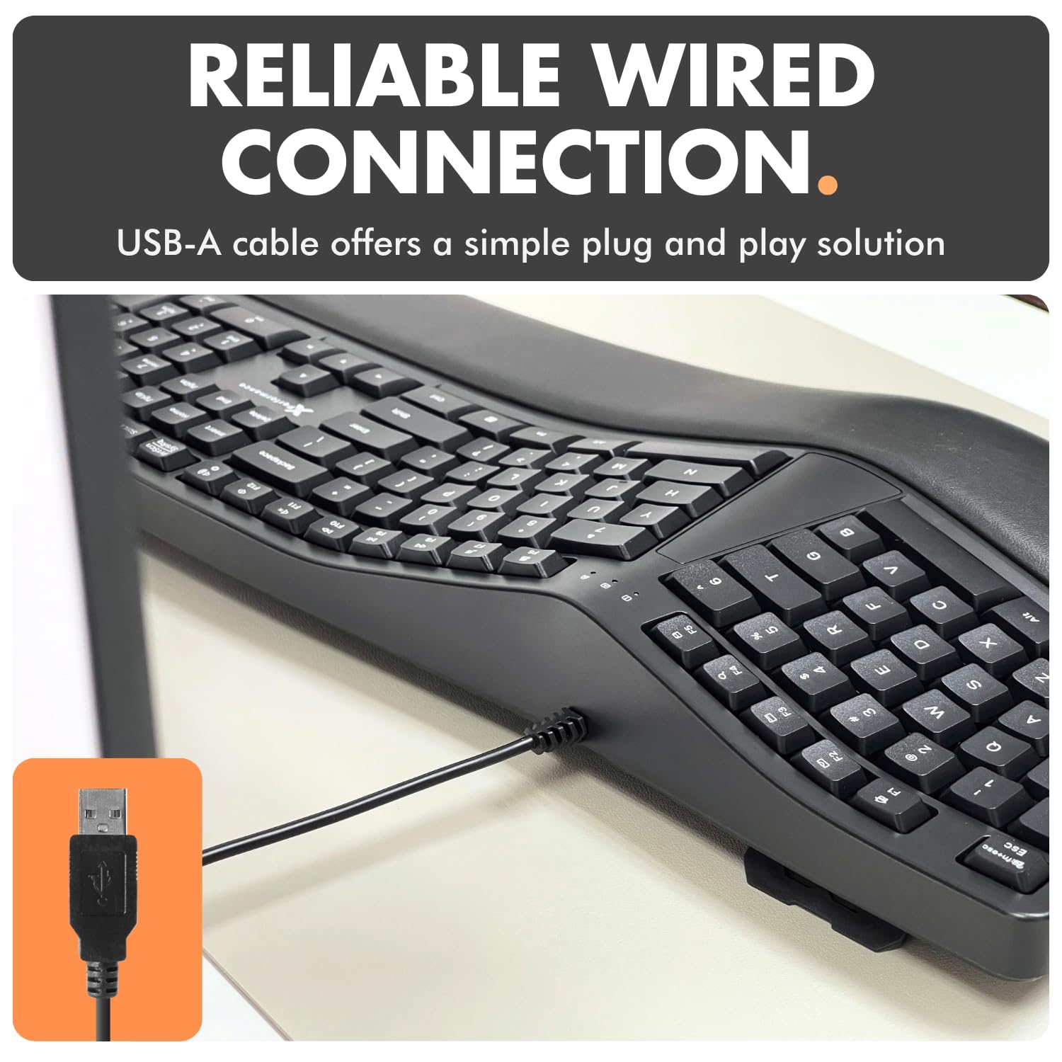 RELIABLE WIRED CONNECTION.  
USB-A cable offers a simple plug and play solution