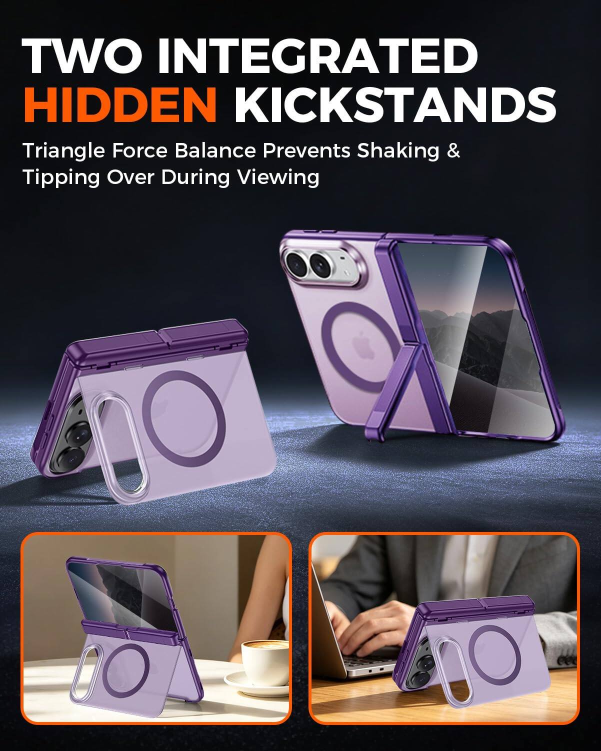 TWO INTEGRATED HIDDEN KICKSTANDS  
Triangle Force Balance Prevents Shaking & Tipping Over During Viewing