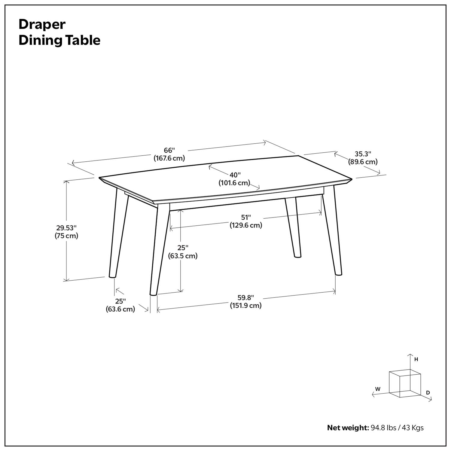 Draper Dining Table

- Length: 66" (167.6 cm)
- Width: 40" (101.6 cm)
- Depth: 35.3" (89.6 cm)
- Height: 59.8" (151.9 cm)
- Leg Width: 25" (63.5 cm)
- Leg Depth: 29.53" (75 cm)
- Shelf Width: 51" (129.6 cm)
- Shelf Depth: 25" (63.6 cm)

Net weight: 94.8 lbs / 43 Kgs