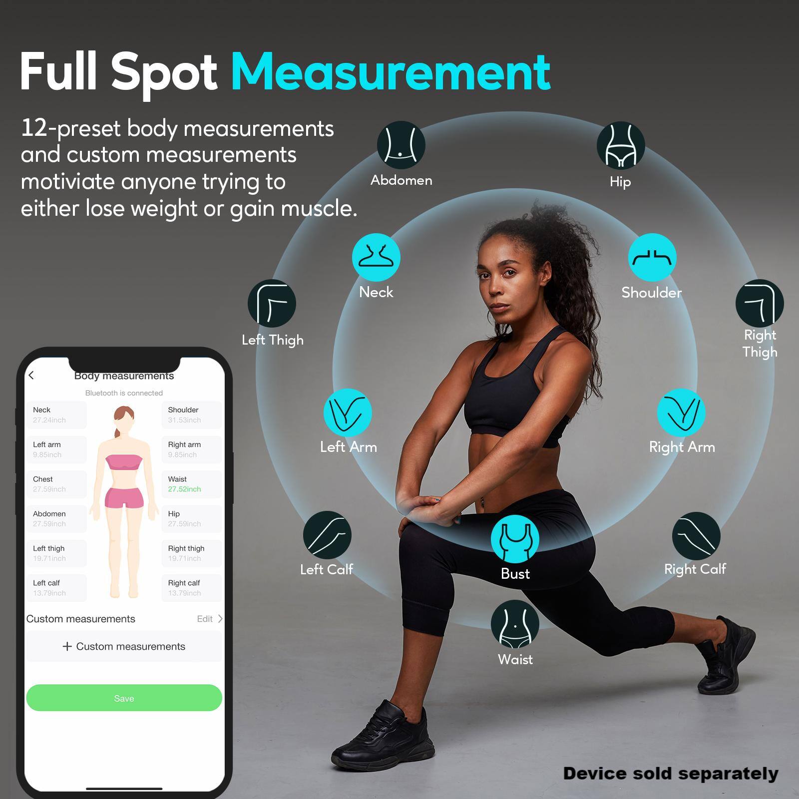 Full Spot Measurement: 12-preset body measurements and custom measurements to motivate anyone trying to lose weight or gain muscle. Neck, Shoulder, Left Thigh, Right Thigh, Neck, Shoulder, Left Arm, Right Arm, Chest, Waist, Abdomen, Hip, Left Calf, Right Calf. Custom measurements: Edit + Custom measurements. Waist. Save. Device sold separately.