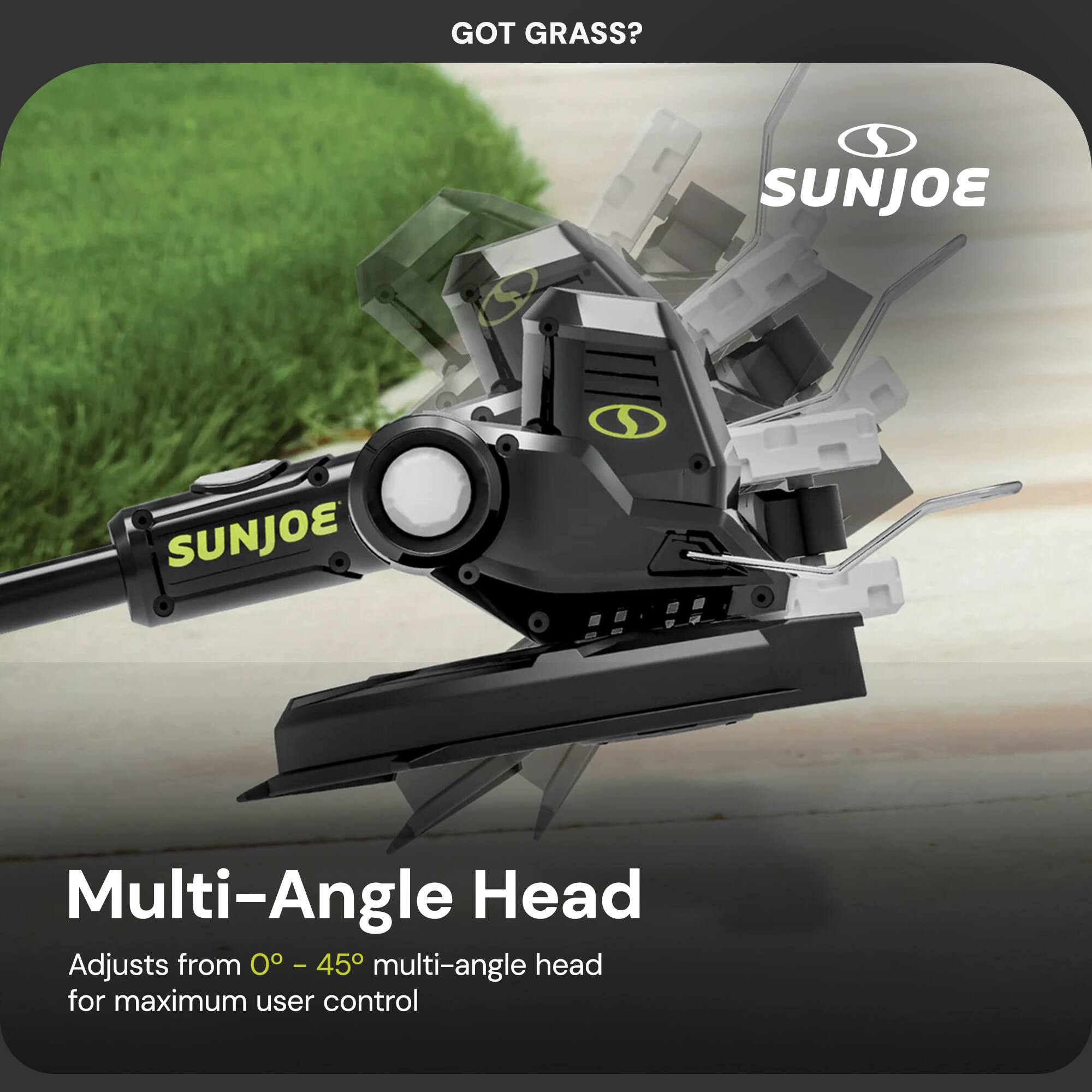GOT GRASS?  
SUNJOE  
Multi-Angle Head  
Adjusts from 0° - 45° multi-angle head for maximum user control