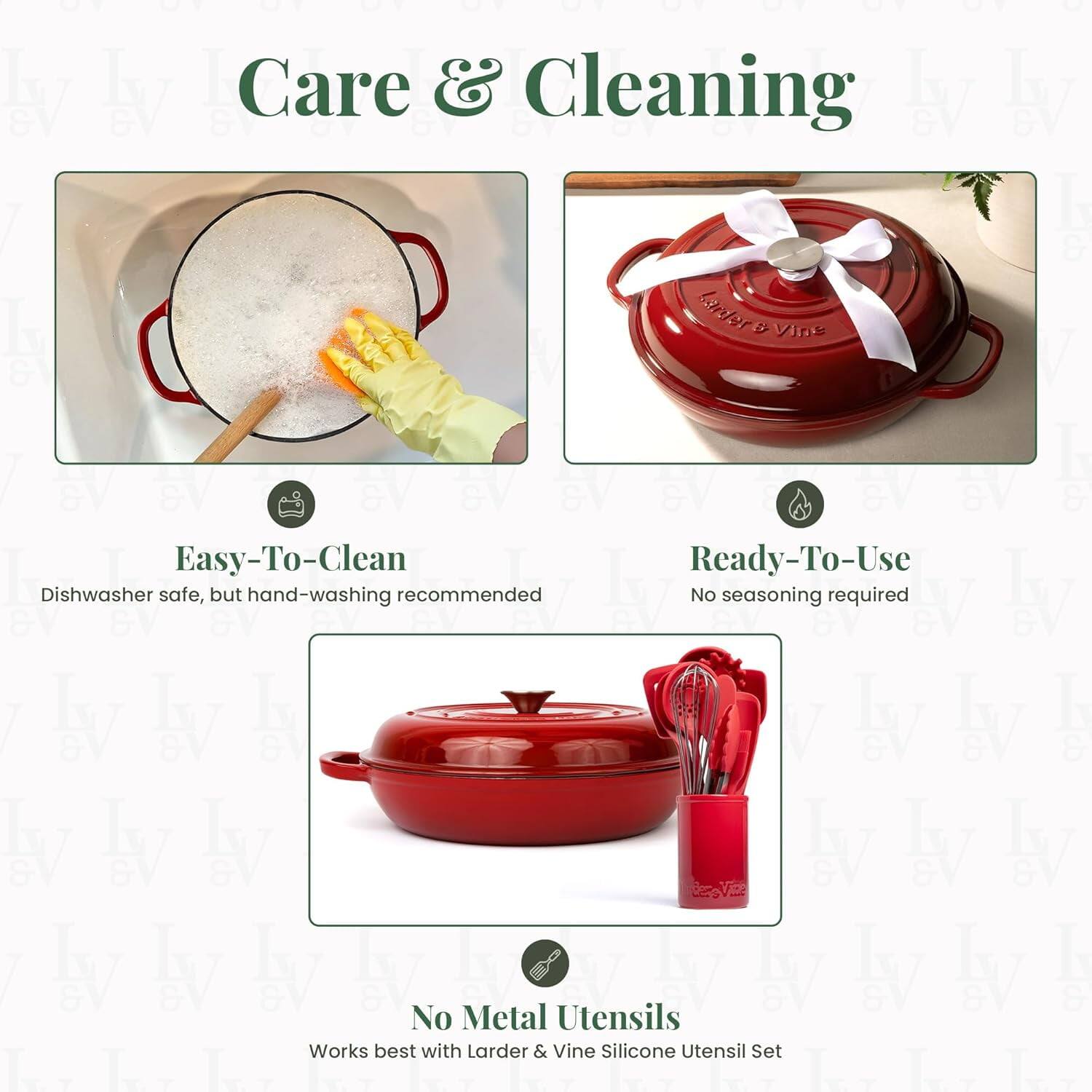 Care & Cleaning

Easy-To-Clean  
Dishwasher safe, but hand-washing recommended

Ready-To-Use  
No seasoning required

No Metal Utensils  
Works best with Larder & Vine Silicone Utensil Set