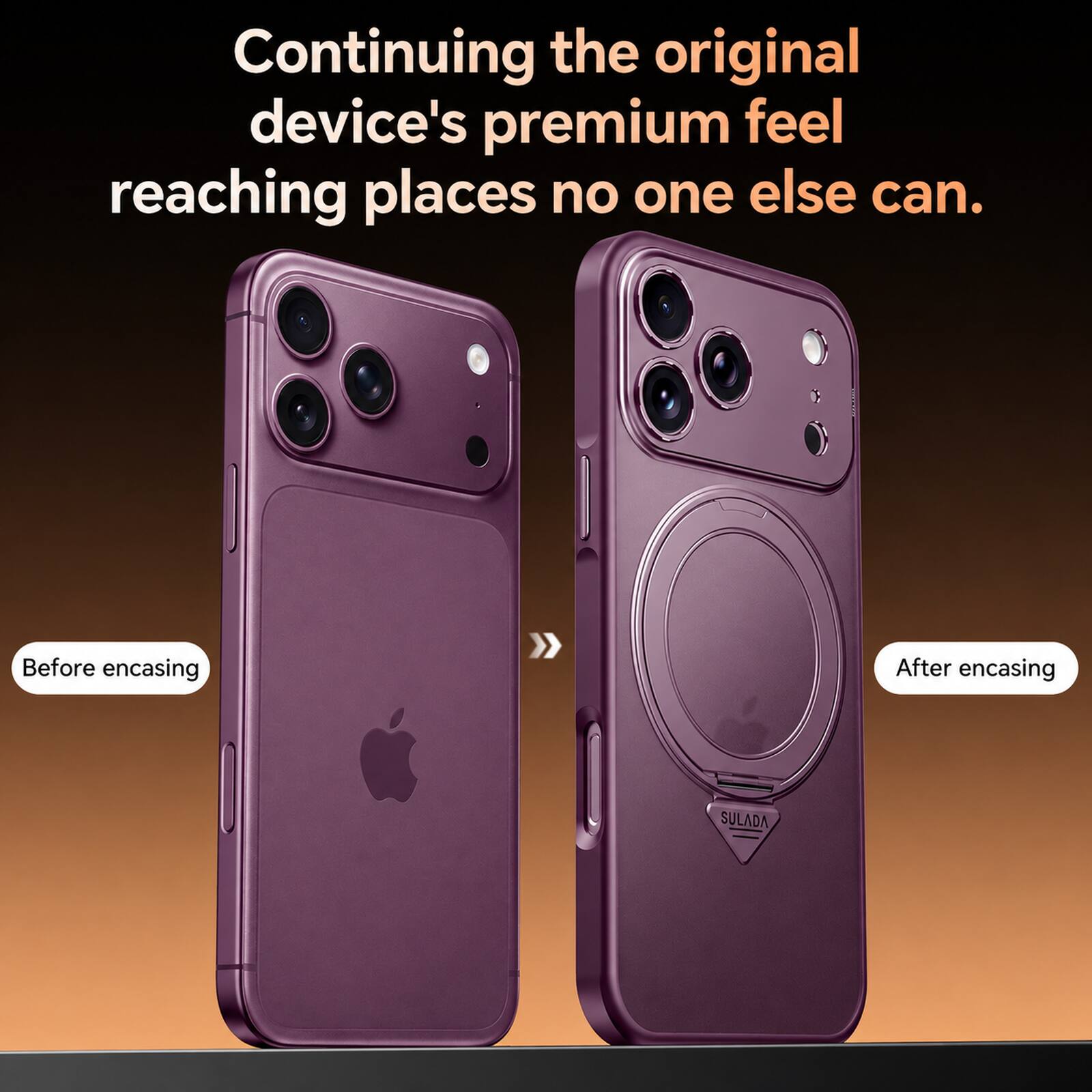 Continuing the original device's premium feel reaching places no one else can.

Before encasing

After encasing

SULADA