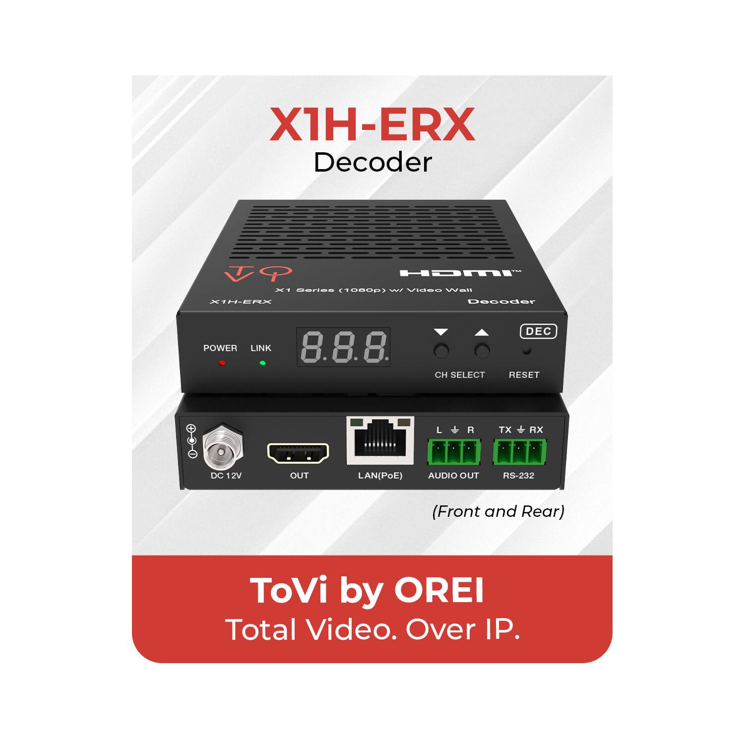 X1H-ERX Decoder  
HDMI Decoder w/ Video Wall  
X1 Series (1080p)  
POWER LINK  
8.8.8  
CH SELECT RESET  
DC 12V OUT  
LAN(PoE)  
AUDIO OUT  
RS-232 (Front and Rear)  
ToVi by OREI  
Total Video. Over IP.